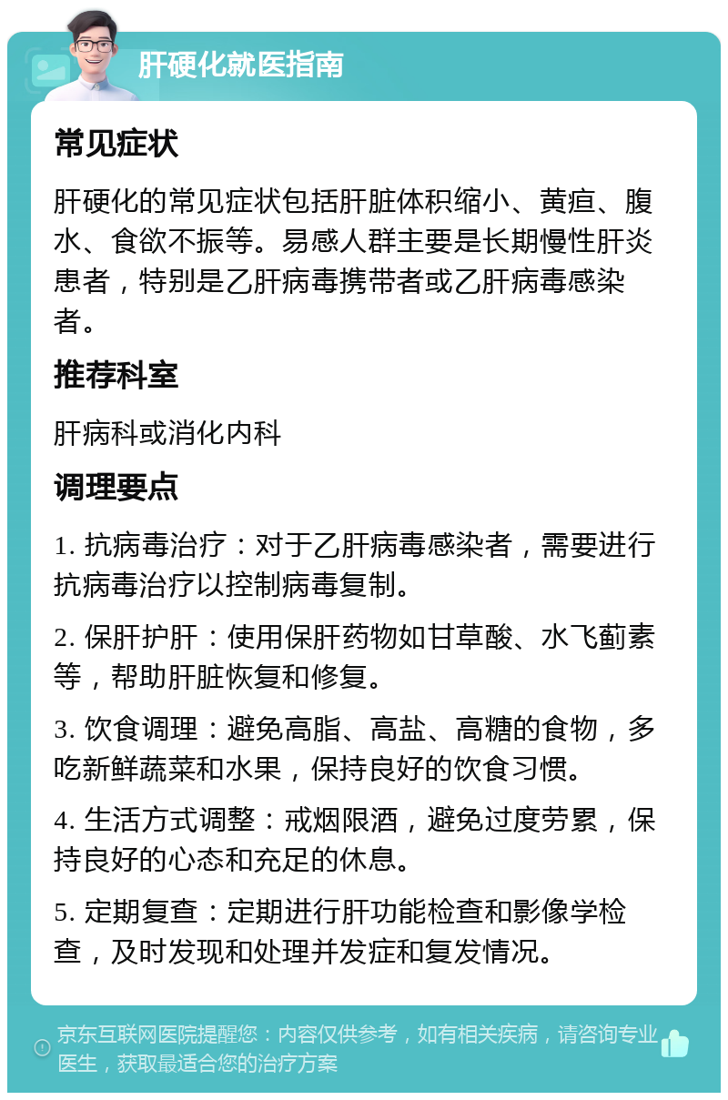 肝硬化就医指南 常见症状 肝硬化的常见症状包括肝脏体积缩小、黄疸、腹水、食欲不振等。易感人群主要是长期慢性肝炎患者，特别是乙肝病毒携带者或乙肝病毒感染者。 推荐科室 肝病科或消化内科 调理要点 1. 抗病毒治疗：对于乙肝病毒感染者，需要进行抗病毒治疗以控制病毒复制。 2. 保肝护肝：使用保肝药物如甘草酸、水飞蓟素等，帮助肝脏恢复和修复。 3. 饮食调理：避免高脂、高盐、高糖的食物，多吃新鲜蔬菜和水果，保持良好的饮食习惯。 4. 生活方式调整：戒烟限酒，避免过度劳累，保持良好的心态和充足的休息。 5. 定期复查：定期进行肝功能检查和影像学检查，及时发现和处理并发症和复发情况。