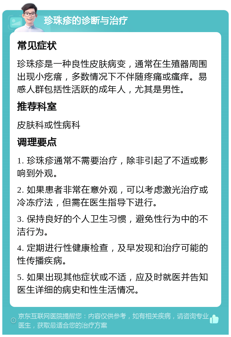 珍珠疹的诊断与治疗 常见症状 珍珠疹是一种良性皮肤病变，通常在生殖器周围出现小疙瘩，多数情况下不伴随疼痛或瘙痒。易感人群包括性活跃的成年人，尤其是男性。 推荐科室 皮肤科或性病科 调理要点 1. 珍珠疹通常不需要治疗，除非引起了不适或影响到外观。 2. 如果患者非常在意外观，可以考虑激光治疗或冷冻疗法，但需在医生指导下进行。 3. 保持良好的个人卫生习惯，避免性行为中的不洁行为。 4. 定期进行性健康检查，及早发现和治疗可能的性传播疾病。 5. 如果出现其他症状或不适，应及时就医并告知医生详细的病史和性生活情况。