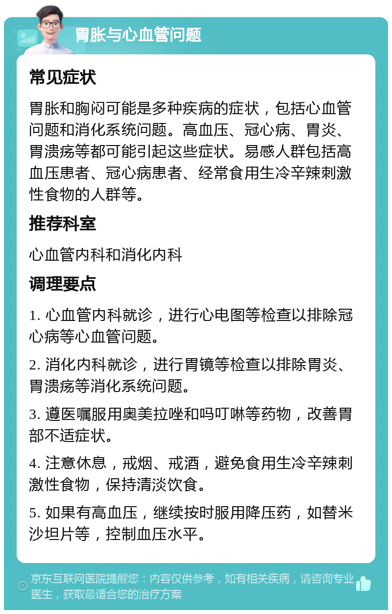 胃胀与心血管问题 常见症状 胃胀和胸闷可能是多种疾病的症状，包括心血管问题和消化系统问题。高血压、冠心病、胃炎、胃溃疡等都可能引起这些症状。易感人群包括高血压患者、冠心病患者、经常食用生冷辛辣刺激性食物的人群等。 推荐科室 心血管内科和消化内科 调理要点 1. 心血管内科就诊，进行心电图等检查以排除冠心病等心血管问题。 2. 消化内科就诊，进行胃镜等检查以排除胃炎、胃溃疡等消化系统问题。 3. 遵医嘱服用奥美拉唑和吗叮啉等药物，改善胃部不适症状。 4. 注意休息，戒烟、戒酒，避免食用生冷辛辣刺激性食物，保持清淡饮食。 5. 如果有高血压，继续按时服用降压药，如替米沙坦片等，控制血压水平。