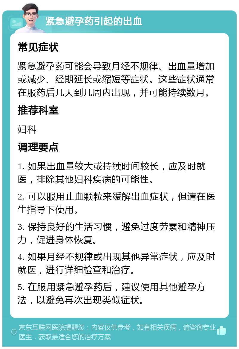 紧急避孕药引起的出血 常见症状 紧急避孕药可能会导致月经不规律、出血量增加或减少、经期延长或缩短等症状。这些症状通常在服药后几天到几周内出现，并可能持续数月。 推荐科室 妇科 调理要点 1. 如果出血量较大或持续时间较长，应及时就医，排除其他妇科疾病的可能性。 2. 可以服用止血颗粒来缓解出血症状，但请在医生指导下使用。 3. 保持良好的生活习惯，避免过度劳累和精神压力，促进身体恢复。 4. 如果月经不规律或出现其他异常症状，应及时就医，进行详细检查和治疗。 5. 在服用紧急避孕药后，建议使用其他避孕方法，以避免再次出现类似症状。