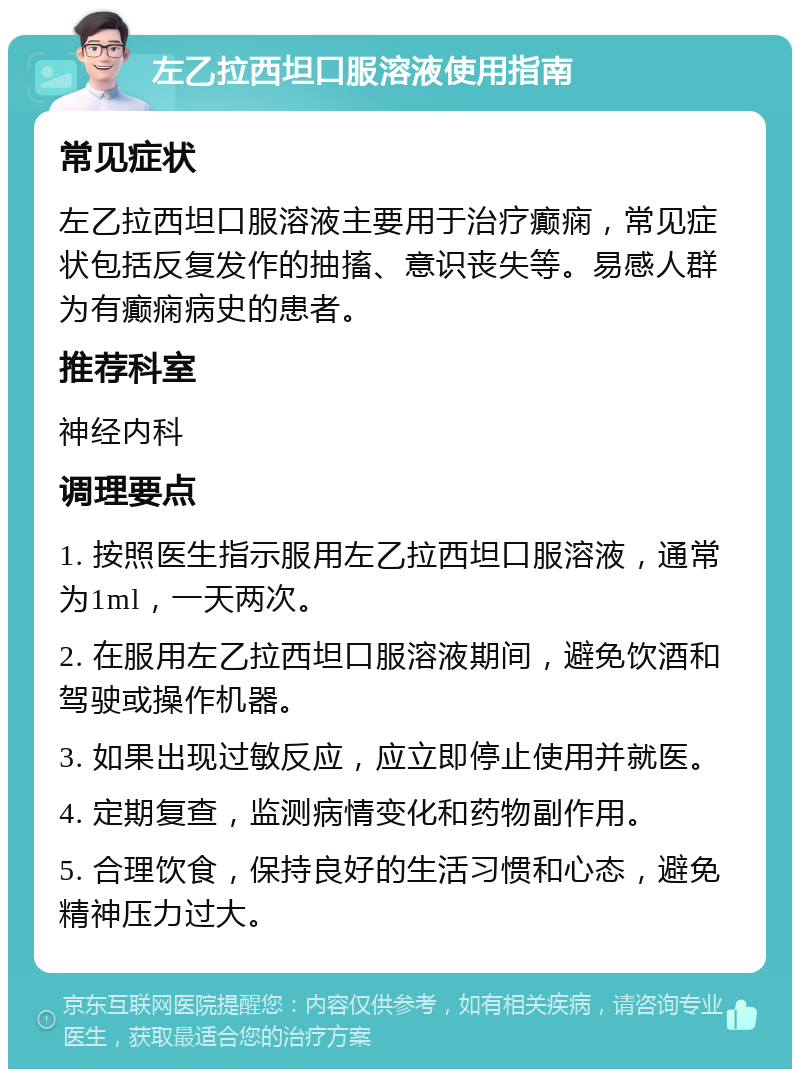 左乙拉西坦口服溶液使用指南 常见症状 左乙拉西坦口服溶液主要用于治疗癫痫，常见症状包括反复发作的抽搐、意识丧失等。易感人群为有癫痫病史的患者。 推荐科室 神经内科 调理要点 1. 按照医生指示服用左乙拉西坦口服溶液，通常为1ml，一天两次。 2. 在服用左乙拉西坦口服溶液期间，避免饮酒和驾驶或操作机器。 3. 如果出现过敏反应，应立即停止使用并就医。 4. 定期复查，监测病情变化和药物副作用。 5. 合理饮食，保持良好的生活习惯和心态，避免精神压力过大。