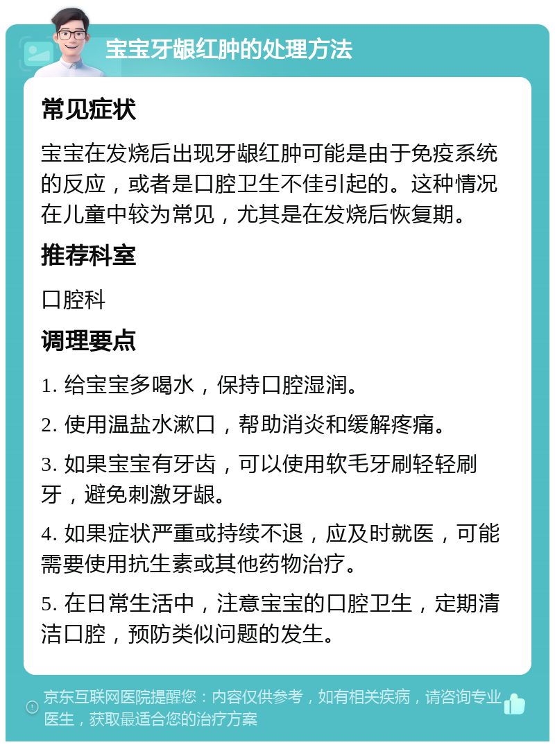 宝宝牙龈红肿的处理方法 常见症状 宝宝在发烧后出现牙龈红肿可能是由于免疫系统的反应，或者是口腔卫生不佳引起的。这种情况在儿童中较为常见，尤其是在发烧后恢复期。 推荐科室 口腔科 调理要点 1. 给宝宝多喝水，保持口腔湿润。 2. 使用温盐水漱口，帮助消炎和缓解疼痛。 3. 如果宝宝有牙齿，可以使用软毛牙刷轻轻刷牙，避免刺激牙龈。 4. 如果症状严重或持续不退，应及时就医，可能需要使用抗生素或其他药物治疗。 5. 在日常生活中，注意宝宝的口腔卫生，定期清洁口腔，预防类似问题的发生。