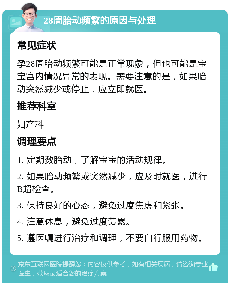 28周胎动频繁的原因与处理 常见症状 孕28周胎动频繁可能是正常现象，但也可能是宝宝宫内情况异常的表现。需要注意的是，如果胎动突然减少或停止，应立即就医。 推荐科室 妇产科 调理要点 1. 定期数胎动，了解宝宝的活动规律。 2. 如果胎动频繁或突然减少，应及时就医，进行B超检查。 3. 保持良好的心态，避免过度焦虑和紧张。 4. 注意休息，避免过度劳累。 5. 遵医嘱进行治疗和调理，不要自行服用药物。