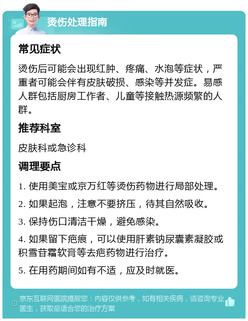 烫伤处理指南 常见症状 烫伤后可能会出现红肿、疼痛、水泡等症状，严重者可能会伴有皮肤破损、感染等并发症。易感人群包括厨房工作者、儿童等接触热源频繁的人群。 推荐科室 皮肤科或急诊科 调理要点 1. 使用美宝或京万红等烫伤药物进行局部处理。 2. 如果起泡，注意不要挤压，待其自然吸收。 3. 保持伤口清洁干燥，避免感染。 4. 如果留下疤痕，可以使用肝素钠尿囊素凝胶或积雪苷霜软膏等去疤药物进行治疗。 5. 在用药期间如有不适，应及时就医。