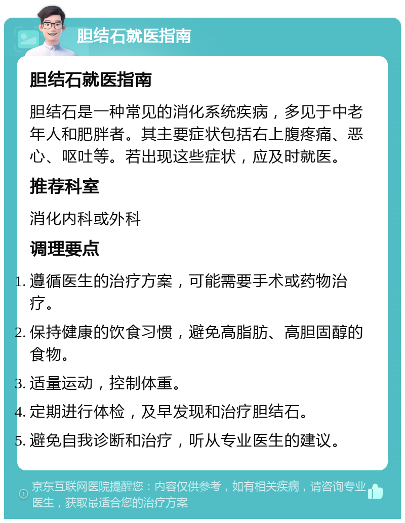 胆结石就医指南 胆结石就医指南 胆结石是一种常见的消化系统疾病，多见于中老年人和肥胖者。其主要症状包括右上腹疼痛、恶心、呕吐等。若出现这些症状，应及时就医。 推荐科室 消化内科或外科 调理要点 遵循医生的治疗方案，可能需要手术或药物治疗。 保持健康的饮食习惯，避免高脂肪、高胆固醇的食物。 适量运动，控制体重。 定期进行体检，及早发现和治疗胆结石。 避免自我诊断和治疗，听从专业医生的建议。