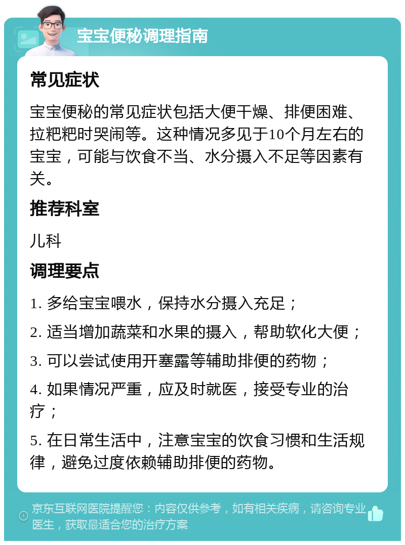 宝宝便秘调理指南 常见症状 宝宝便秘的常见症状包括大便干燥、排便困难、拉粑粑时哭闹等。这种情况多见于10个月左右的宝宝，可能与饮食不当、水分摄入不足等因素有关。 推荐科室 儿科 调理要点 1. 多给宝宝喂水，保持水分摄入充足； 2. 适当增加蔬菜和水果的摄入，帮助软化大便； 3. 可以尝试使用开塞露等辅助排便的药物； 4. 如果情况严重，应及时就医，接受专业的治疗； 5. 在日常生活中，注意宝宝的饮食习惯和生活规律，避免过度依赖辅助排便的药物。