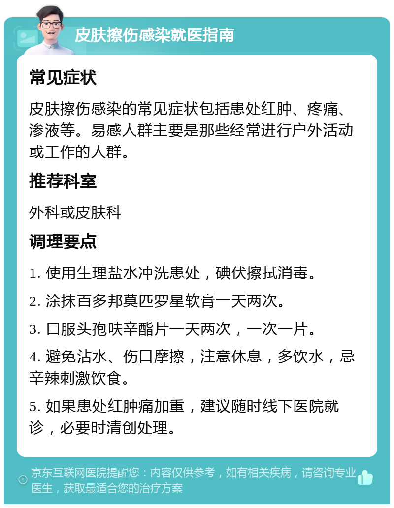 皮肤擦伤感染就医指南 常见症状 皮肤擦伤感染的常见症状包括患处红肿、疼痛、渗液等。易感人群主要是那些经常进行户外活动或工作的人群。 推荐科室 外科或皮肤科 调理要点 1. 使用生理盐水冲洗患处，碘伏擦拭消毒。 2. 涂抹百多邦莫匹罗星软膏一天两次。 3. 口服头孢呋辛酯片一天两次，一次一片。 4. 避免沾水、伤口摩擦，注意休息，多饮水，忌辛辣刺激饮食。 5. 如果患处红肿痛加重，建议随时线下医院就诊，必要时清创处理。