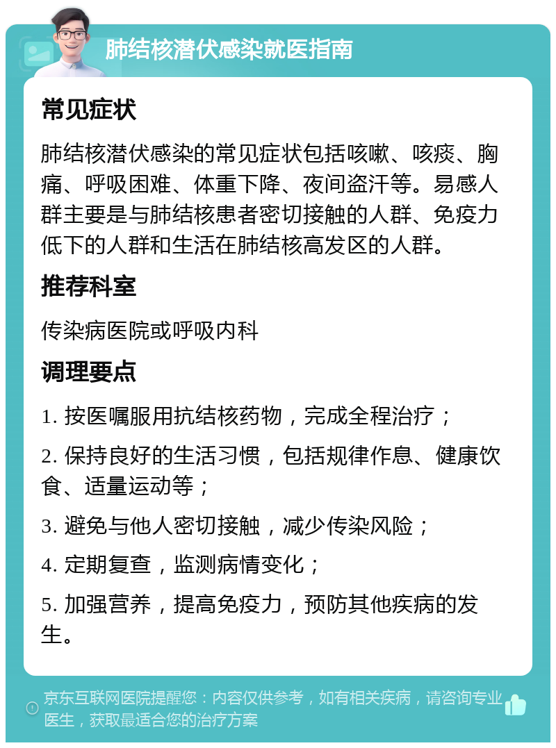 肺结核潜伏感染就医指南 常见症状 肺结核潜伏感染的常见症状包括咳嗽、咳痰、胸痛、呼吸困难、体重下降、夜间盗汗等。易感人群主要是与肺结核患者密切接触的人群、免疫力低下的人群和生活在肺结核高发区的人群。 推荐科室 传染病医院或呼吸内科 调理要点 1. 按医嘱服用抗结核药物，完成全程治疗； 2. 保持良好的生活习惯，包括规律作息、健康饮食、适量运动等； 3. 避免与他人密切接触，减少传染风险； 4. 定期复查，监测病情变化； 5. 加强营养，提高免疫力，预防其他疾病的发生。