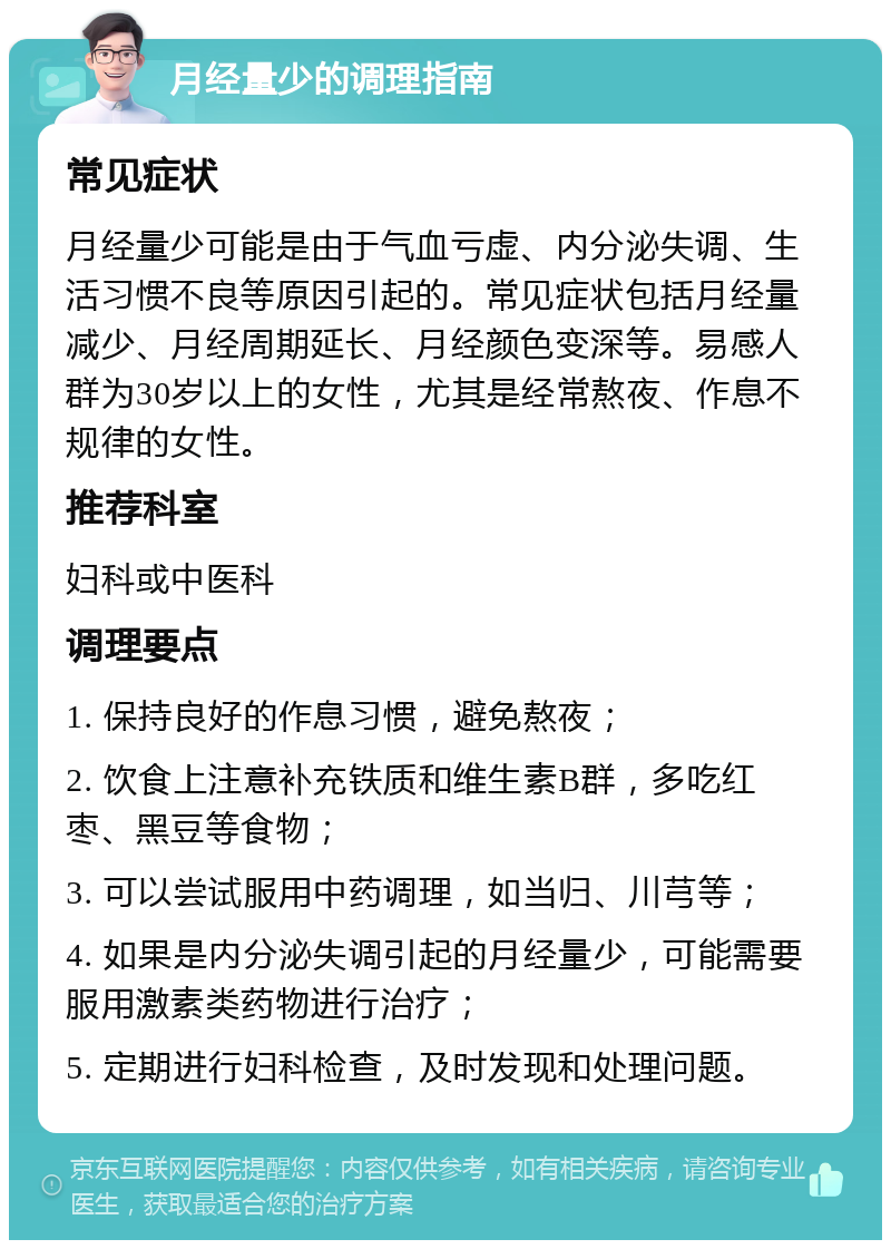 月经量少的调理指南 常见症状 月经量少可能是由于气血亏虚、内分泌失调、生活习惯不良等原因引起的。常见症状包括月经量减少、月经周期延长、月经颜色变深等。易感人群为30岁以上的女性，尤其是经常熬夜、作息不规律的女性。 推荐科室 妇科或中医科 调理要点 1. 保持良好的作息习惯，避免熬夜； 2. 饮食上注意补充铁质和维生素B群，多吃红枣、黑豆等食物； 3. 可以尝试服用中药调理，如当归、川芎等； 4. 如果是内分泌失调引起的月经量少，可能需要服用激素类药物进行治疗； 5. 定期进行妇科检查，及时发现和处理问题。