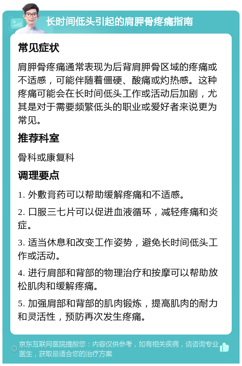 长时间低头引起的肩胛骨疼痛指南 常见症状 肩胛骨疼痛通常表现为后背肩胛骨区域的疼痛或不适感，可能伴随着僵硬、酸痛或灼热感。这种疼痛可能会在长时间低头工作或活动后加剧，尤其是对于需要频繁低头的职业或爱好者来说更为常见。 推荐科室 骨科或康复科 调理要点 1. 外敷膏药可以帮助缓解疼痛和不适感。 2. 口服三七片可以促进血液循环，减轻疼痛和炎症。 3. 适当休息和改变工作姿势，避免长时间低头工作或活动。 4. 进行肩部和背部的物理治疗和按摩可以帮助放松肌肉和缓解疼痛。 5. 加强肩部和背部的肌肉锻炼，提高肌肉的耐力和灵活性，预防再次发生疼痛。