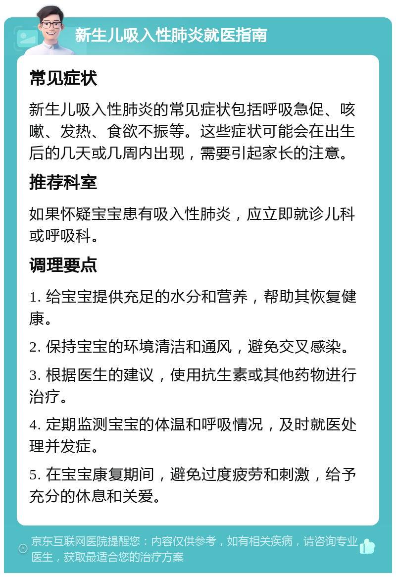 新生儿吸入性肺炎就医指南 常见症状 新生儿吸入性肺炎的常见症状包括呼吸急促、咳嗽、发热、食欲不振等。这些症状可能会在出生后的几天或几周内出现，需要引起家长的注意。 推荐科室 如果怀疑宝宝患有吸入性肺炎，应立即就诊儿科或呼吸科。 调理要点 1. 给宝宝提供充足的水分和营养，帮助其恢复健康。 2. 保持宝宝的环境清洁和通风，避免交叉感染。 3. 根据医生的建议，使用抗生素或其他药物进行治疗。 4. 定期监测宝宝的体温和呼吸情况，及时就医处理并发症。 5. 在宝宝康复期间，避免过度疲劳和刺激，给予充分的休息和关爱。