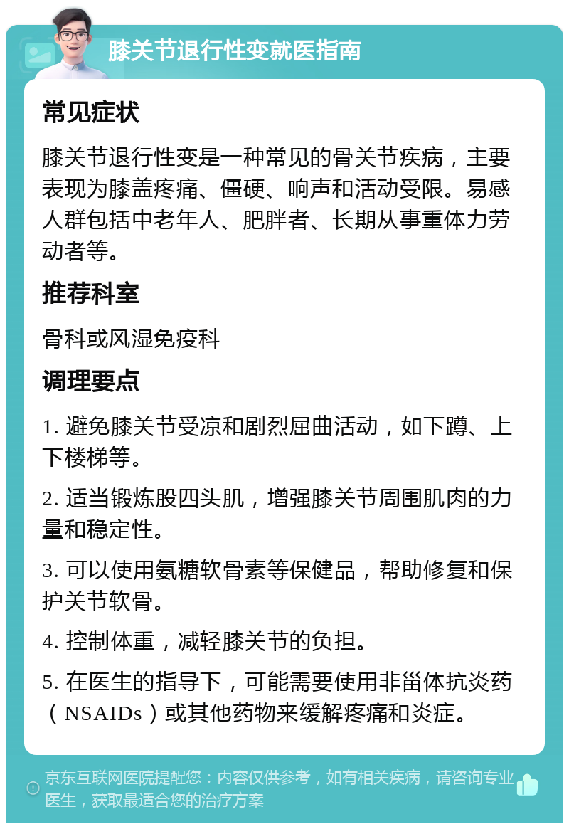 膝关节退行性变就医指南 常见症状 膝关节退行性变是一种常见的骨关节疾病，主要表现为膝盖疼痛、僵硬、响声和活动受限。易感人群包括中老年人、肥胖者、长期从事重体力劳动者等。 推荐科室 骨科或风湿免疫科 调理要点 1. 避免膝关节受凉和剧烈屈曲活动，如下蹲、上下楼梯等。 2. 适当锻炼股四头肌，增强膝关节周围肌肉的力量和稳定性。 3. 可以使用氨糖软骨素等保健品，帮助修复和保护关节软骨。 4. 控制体重，减轻膝关节的负担。 5. 在医生的指导下，可能需要使用非甾体抗炎药（NSAIDs）或其他药物来缓解疼痛和炎症。