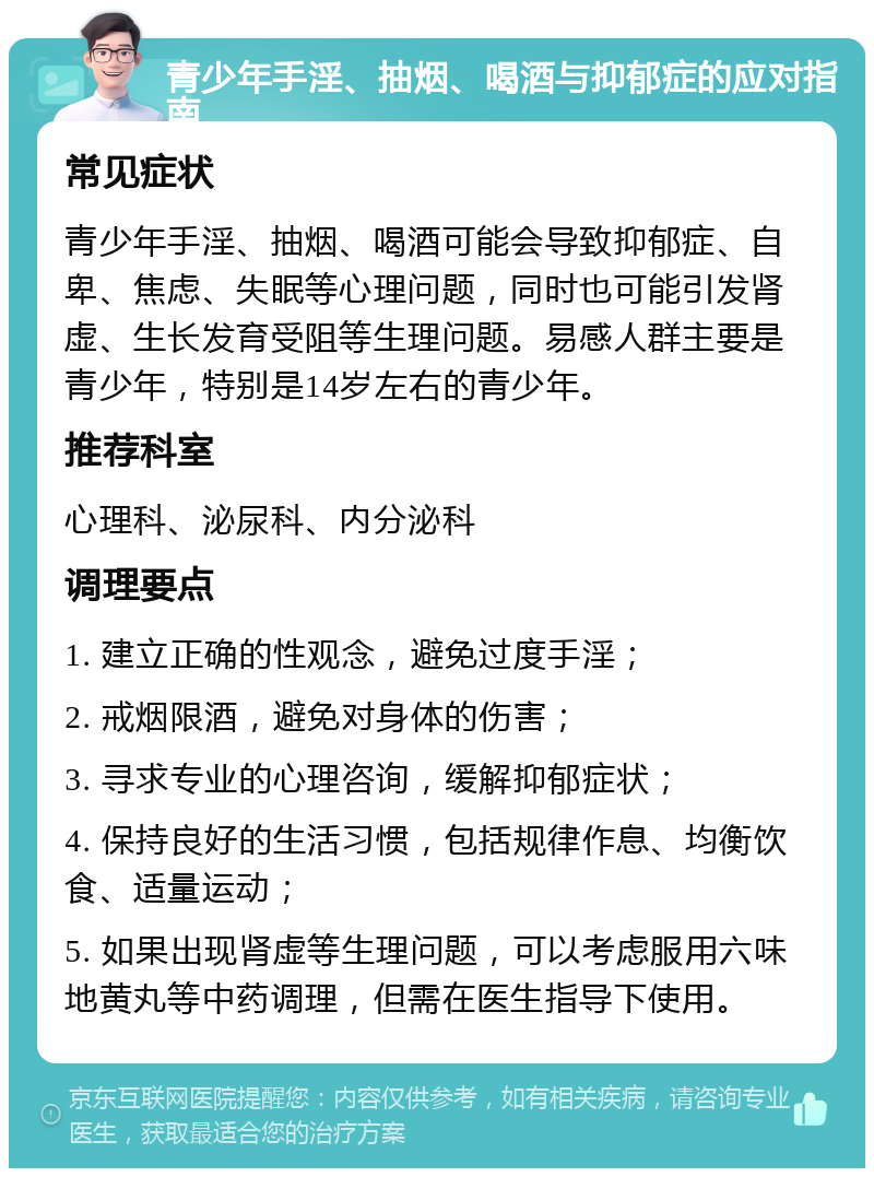 青少年手淫、抽烟、喝酒与抑郁症的应对指南 常见症状 青少年手淫、抽烟、喝酒可能会导致抑郁症、自卑、焦虑、失眠等心理问题，同时也可能引发肾虚、生长发育受阻等生理问题。易感人群主要是青少年，特别是14岁左右的青少年。 推荐科室 心理科、泌尿科、内分泌科 调理要点 1. 建立正确的性观念，避免过度手淫； 2. 戒烟限酒，避免对身体的伤害； 3. 寻求专业的心理咨询，缓解抑郁症状； 4. 保持良好的生活习惯，包括规律作息、均衡饮食、适量运动； 5. 如果出现肾虚等生理问题，可以考虑服用六味地黄丸等中药调理，但需在医生指导下使用。