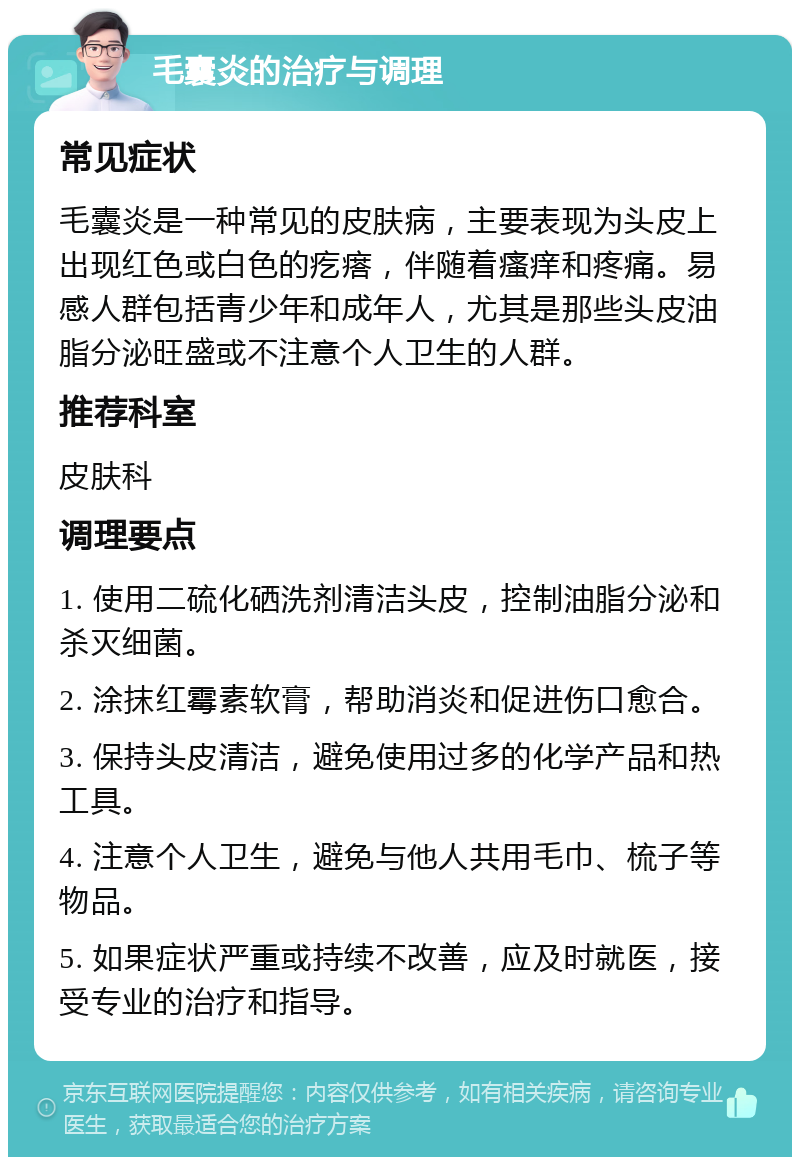 毛囊炎的治疗与调理 常见症状 毛囊炎是一种常见的皮肤病，主要表现为头皮上出现红色或白色的疙瘩，伴随着瘙痒和疼痛。易感人群包括青少年和成年人，尤其是那些头皮油脂分泌旺盛或不注意个人卫生的人群。 推荐科室 皮肤科 调理要点 1. 使用二硫化硒洗剂清洁头皮，控制油脂分泌和杀灭细菌。 2. 涂抹红霉素软膏，帮助消炎和促进伤口愈合。 3. 保持头皮清洁，避免使用过多的化学产品和热工具。 4. 注意个人卫生，避免与他人共用毛巾、梳子等物品。 5. 如果症状严重或持续不改善，应及时就医，接受专业的治疗和指导。