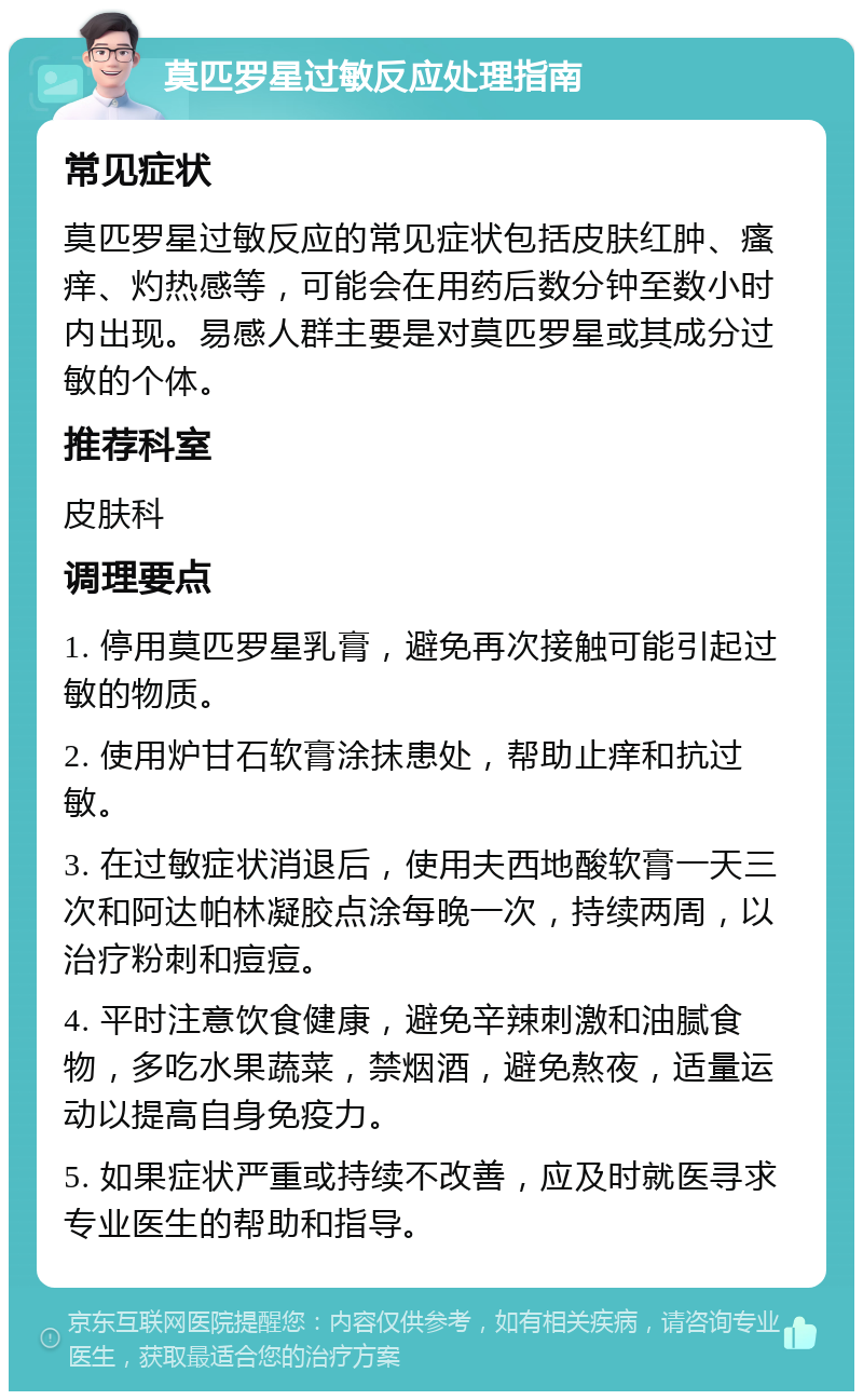 莫匹罗星过敏反应处理指南 常见症状 莫匹罗星过敏反应的常见症状包括皮肤红肿、瘙痒、灼热感等，可能会在用药后数分钟至数小时内出现。易感人群主要是对莫匹罗星或其成分过敏的个体。 推荐科室 皮肤科 调理要点 1. 停用莫匹罗星乳膏，避免再次接触可能引起过敏的物质。 2. 使用炉甘石软膏涂抹患处，帮助止痒和抗过敏。 3. 在过敏症状消退后，使用夫西地酸软膏一天三次和阿达帕林凝胶点涂每晚一次，持续两周，以治疗粉刺和痘痘。 4. 平时注意饮食健康，避免辛辣刺激和油腻食物，多吃水果蔬菜，禁烟酒，避免熬夜，适量运动以提高自身免疫力。 5. 如果症状严重或持续不改善，应及时就医寻求专业医生的帮助和指导。