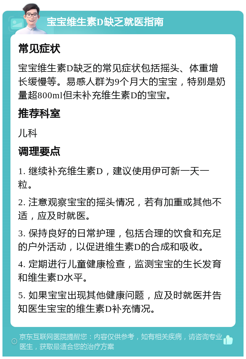 宝宝维生素D缺乏就医指南 常见症状 宝宝维生素D缺乏的常见症状包括摇头、体重增长缓慢等。易感人群为9个月大的宝宝，特别是奶量超800ml但未补充维生素D的宝宝。 推荐科室 儿科 调理要点 1. 继续补充维生素D，建议使用伊可新一天一粒。 2. 注意观察宝宝的摇头情况，若有加重或其他不适，应及时就医。 3. 保持良好的日常护理，包括合理的饮食和充足的户外活动，以促进维生素D的合成和吸收。 4. 定期进行儿童健康检查，监测宝宝的生长发育和维生素D水平。 5. 如果宝宝出现其他健康问题，应及时就医并告知医生宝宝的维生素D补充情况。