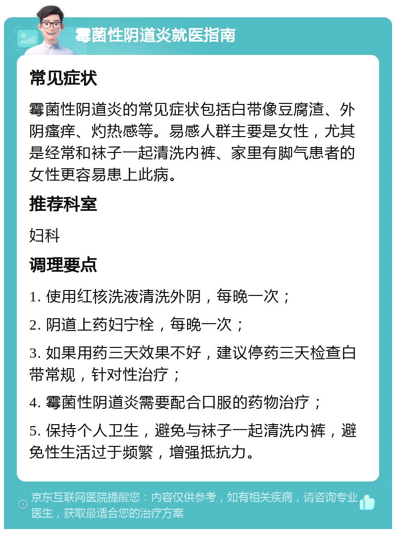 霉菌性阴道炎就医指南 常见症状 霉菌性阴道炎的常见症状包括白带像豆腐渣、外阴瘙痒、灼热感等。易感人群主要是女性，尤其是经常和袜子一起清洗内裤、家里有脚气患者的女性更容易患上此病。 推荐科室 妇科 调理要点 1. 使用红核洗液清洗外阴，每晚一次； 2. 阴道上药妇宁栓，每晚一次； 3. 如果用药三天效果不好，建议停药三天检查白带常规，针对性治疗； 4. 霉菌性阴道炎需要配合口服的药物治疗； 5. 保持个人卫生，避免与袜子一起清洗内裤，避免性生活过于频繁，增强抵抗力。