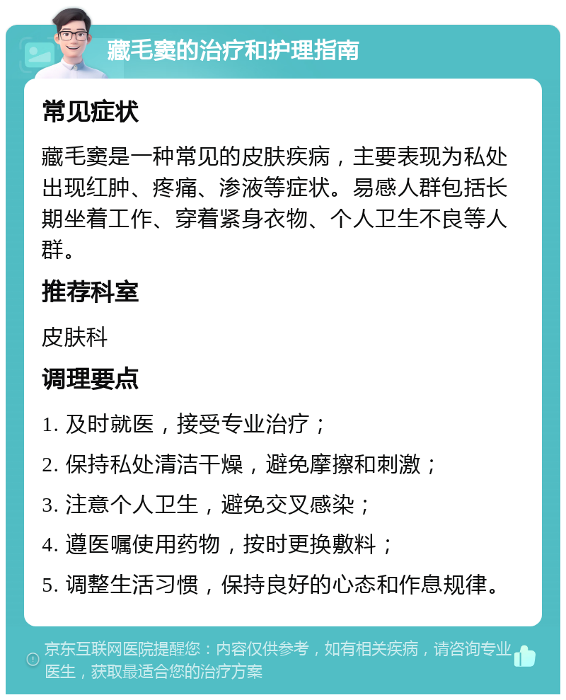 藏毛窦的治疗和护理指南 常见症状 藏毛窦是一种常见的皮肤疾病，主要表现为私处出现红肿、疼痛、渗液等症状。易感人群包括长期坐着工作、穿着紧身衣物、个人卫生不良等人群。 推荐科室 皮肤科 调理要点 1. 及时就医，接受专业治疗； 2. 保持私处清洁干燥，避免摩擦和刺激； 3. 注意个人卫生，避免交叉感染； 4. 遵医嘱使用药物，按时更换敷料； 5. 调整生活习惯，保持良好的心态和作息规律。