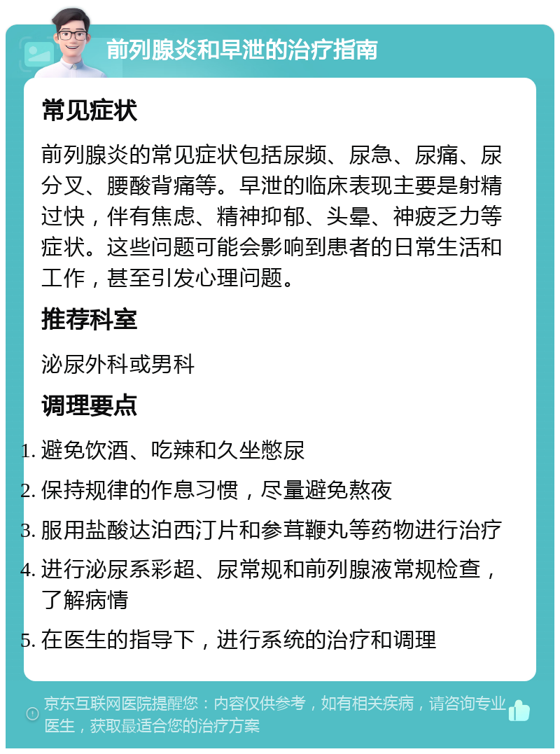 前列腺炎和早泄的治疗指南 常见症状 前列腺炎的常见症状包括尿频、尿急、尿痛、尿分叉、腰酸背痛等。早泄的临床表现主要是射精过快，伴有焦虑、精神抑郁、头晕、神疲乏力等症状。这些问题可能会影响到患者的日常生活和工作，甚至引发心理问题。 推荐科室 泌尿外科或男科 调理要点 避免饮酒、吃辣和久坐憋尿 保持规律的作息习惯，尽量避免熬夜 服用盐酸达泊西汀片和参茸鞭丸等药物进行治疗 进行泌尿系彩超、尿常规和前列腺液常规检查，了解病情 在医生的指导下，进行系统的治疗和调理