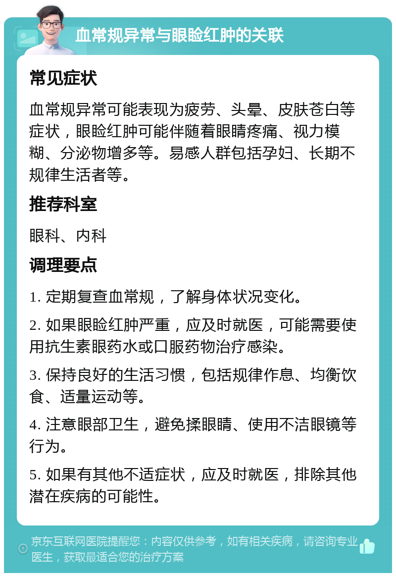 血常规异常与眼睑红肿的关联 常见症状 血常规异常可能表现为疲劳、头晕、皮肤苍白等症状，眼睑红肿可能伴随着眼睛疼痛、视力模糊、分泌物增多等。易感人群包括孕妇、长期不规律生活者等。 推荐科室 眼科、内科 调理要点 1. 定期复查血常规，了解身体状况变化。 2. 如果眼睑红肿严重，应及时就医，可能需要使用抗生素眼药水或口服药物治疗感染。 3. 保持良好的生活习惯，包括规律作息、均衡饮食、适量运动等。 4. 注意眼部卫生，避免揉眼睛、使用不洁眼镜等行为。 5. 如果有其他不适症状，应及时就医，排除其他潜在疾病的可能性。