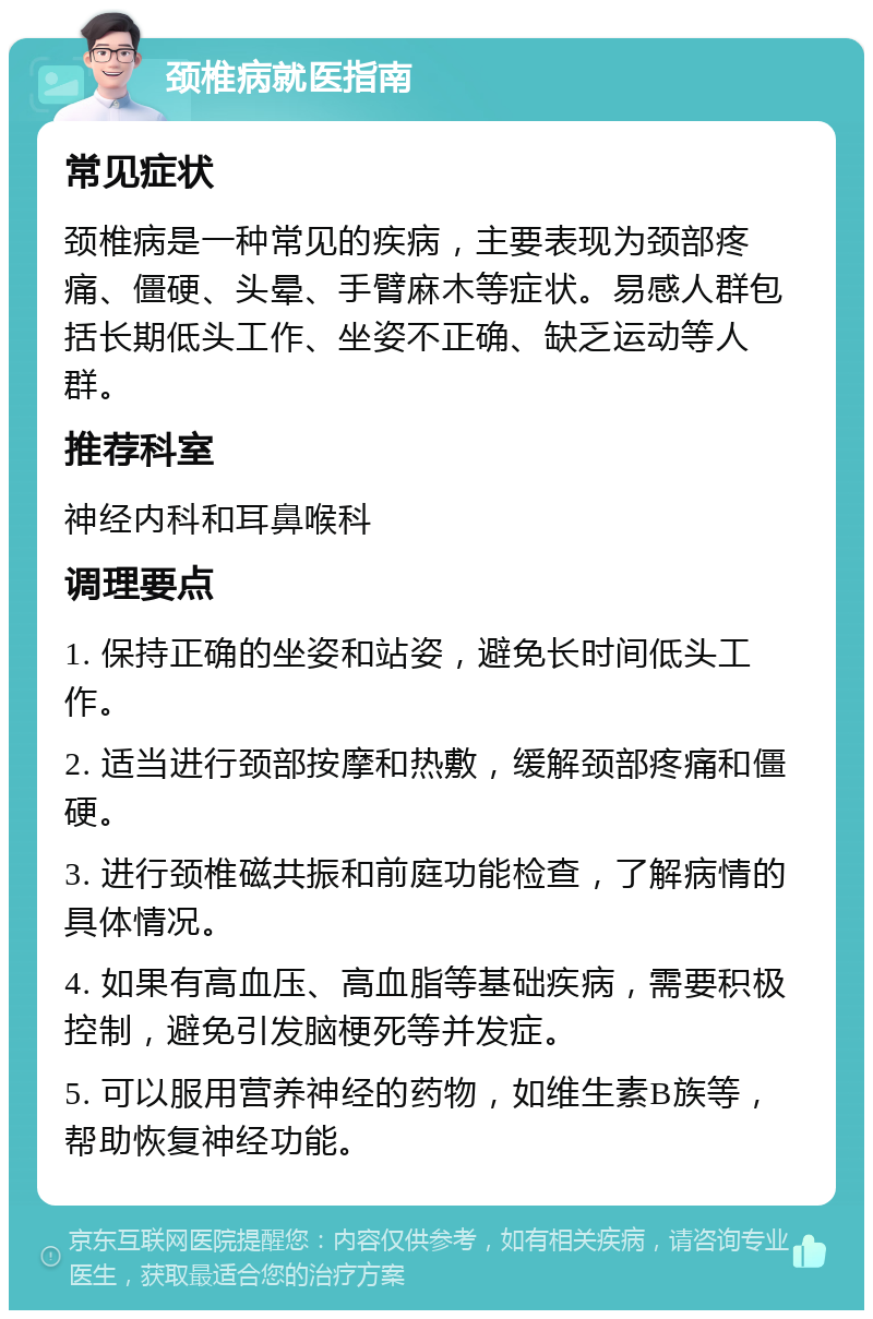 颈椎病就医指南 常见症状 颈椎病是一种常见的疾病，主要表现为颈部疼痛、僵硬、头晕、手臂麻木等症状。易感人群包括长期低头工作、坐姿不正确、缺乏运动等人群。 推荐科室 神经内科和耳鼻喉科 调理要点 1. 保持正确的坐姿和站姿，避免长时间低头工作。 2. 适当进行颈部按摩和热敷，缓解颈部疼痛和僵硬。 3. 进行颈椎磁共振和前庭功能检查，了解病情的具体情况。 4. 如果有高血压、高血脂等基础疾病，需要积极控制，避免引发脑梗死等并发症。 5. 可以服用营养神经的药物，如维生素B族等，帮助恢复神经功能。