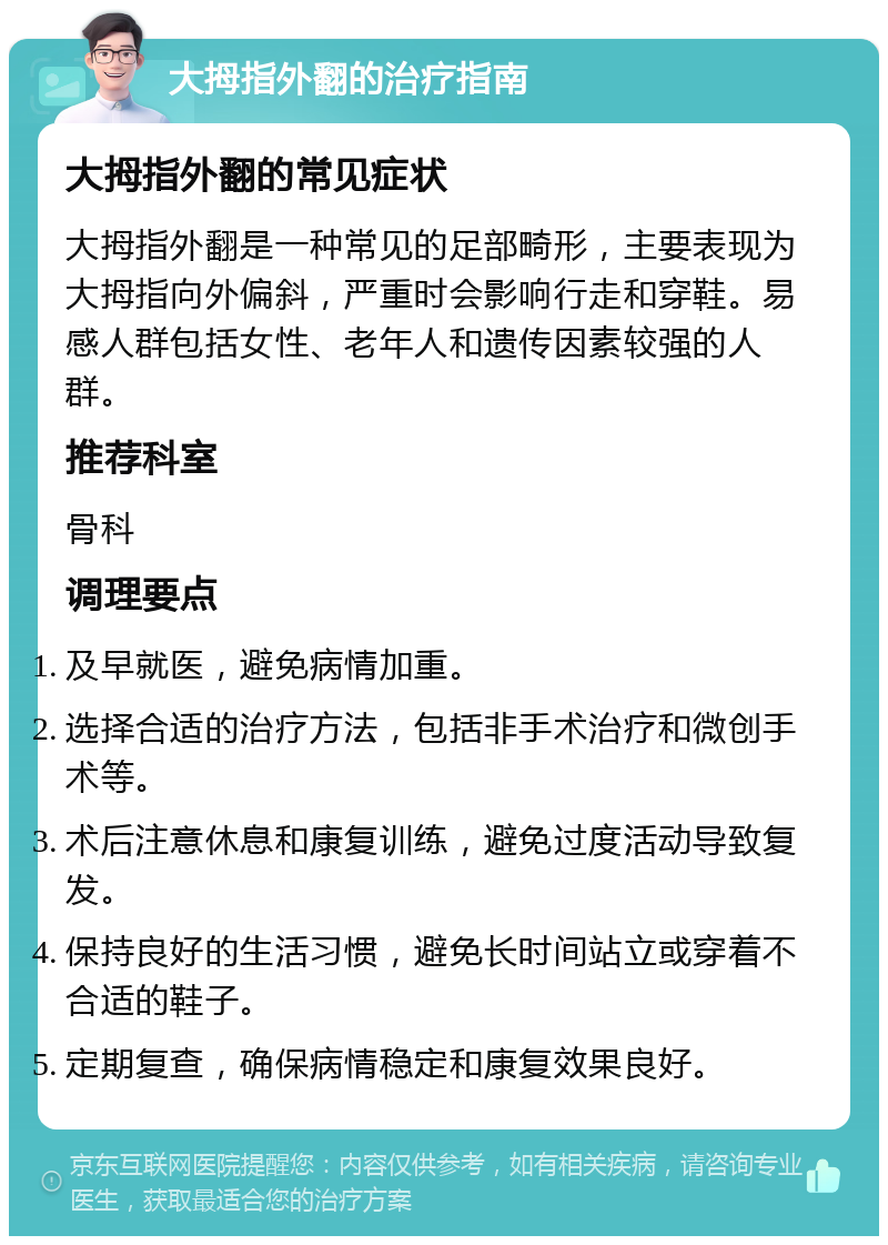 大拇指外翻的治疗指南 大拇指外翻的常见症状 大拇指外翻是一种常见的足部畸形，主要表现为大拇指向外偏斜，严重时会影响行走和穿鞋。易感人群包括女性、老年人和遗传因素较强的人群。 推荐科室 骨科 调理要点 及早就医，避免病情加重。 选择合适的治疗方法，包括非手术治疗和微创手术等。 术后注意休息和康复训练，避免过度活动导致复发。 保持良好的生活习惯，避免长时间站立或穿着不合适的鞋子。 定期复查，确保病情稳定和康复效果良好。