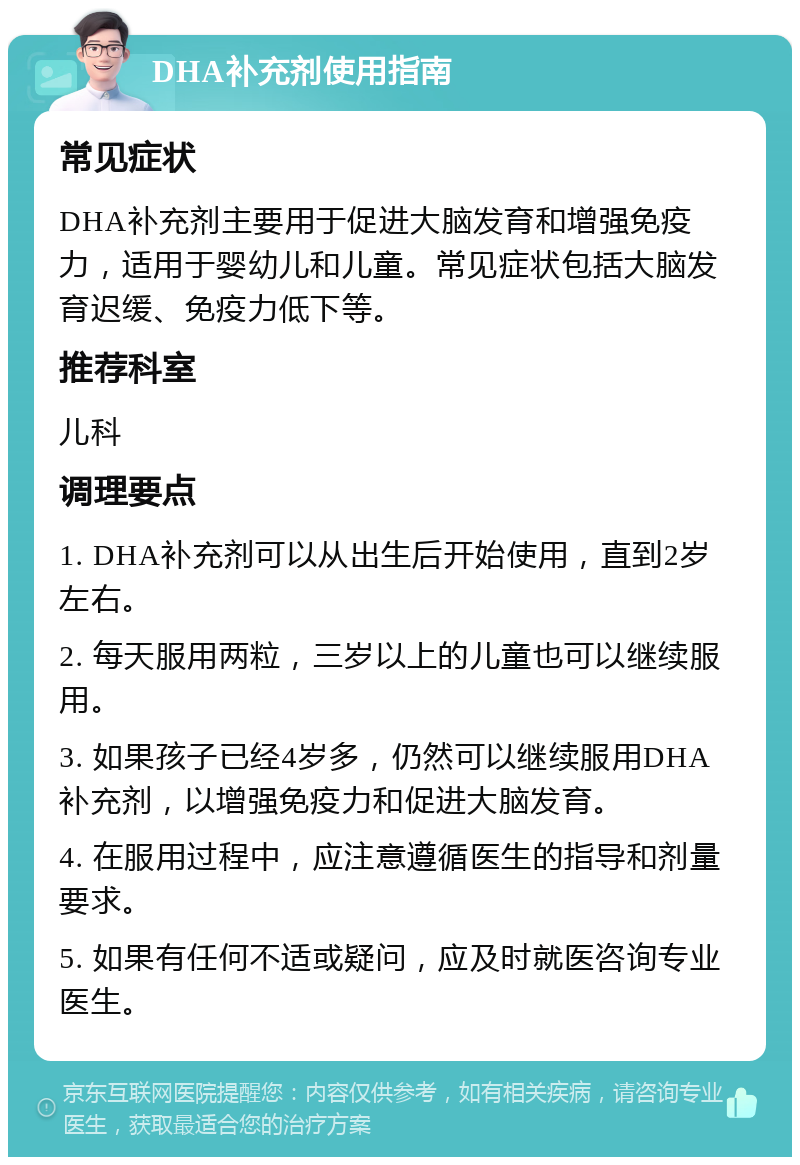 DHA补充剂使用指南 常见症状 DHA补充剂主要用于促进大脑发育和增强免疫力，适用于婴幼儿和儿童。常见症状包括大脑发育迟缓、免疫力低下等。 推荐科室 儿科 调理要点 1. DHA补充剂可以从出生后开始使用，直到2岁左右。 2. 每天服用两粒，三岁以上的儿童也可以继续服用。 3. 如果孩子已经4岁多，仍然可以继续服用DHA补充剂，以增强免疫力和促进大脑发育。 4. 在服用过程中，应注意遵循医生的指导和剂量要求。 5. 如果有任何不适或疑问，应及时就医咨询专业医生。