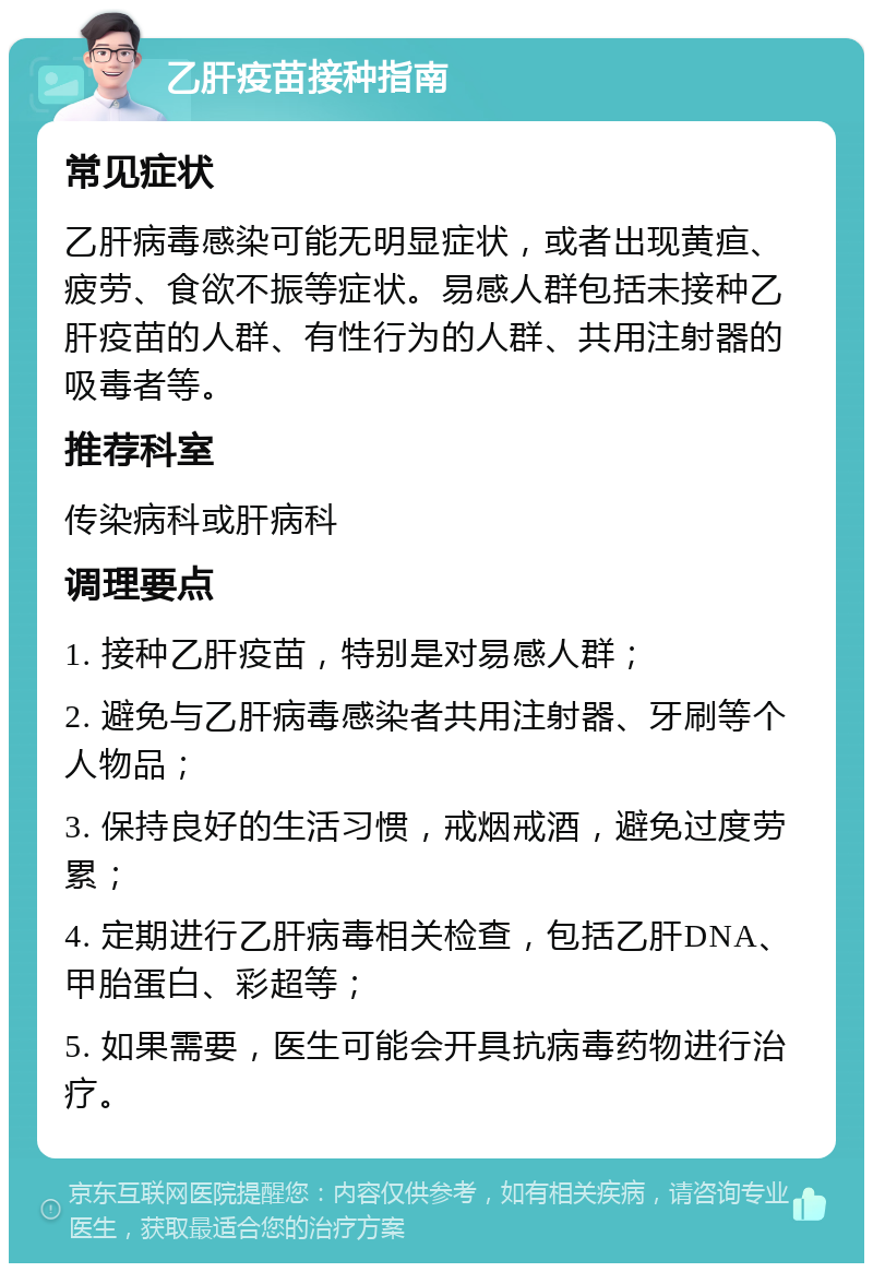 乙肝疫苗接种指南 常见症状 乙肝病毒感染可能无明显症状，或者出现黄疸、疲劳、食欲不振等症状。易感人群包括未接种乙肝疫苗的人群、有性行为的人群、共用注射器的吸毒者等。 推荐科室 传染病科或肝病科 调理要点 1. 接种乙肝疫苗，特别是对易感人群； 2. 避免与乙肝病毒感染者共用注射器、牙刷等个人物品； 3. 保持良好的生活习惯，戒烟戒酒，避免过度劳累； 4. 定期进行乙肝病毒相关检查，包括乙肝DNA、甲胎蛋白、彩超等； 5. 如果需要，医生可能会开具抗病毒药物进行治疗。