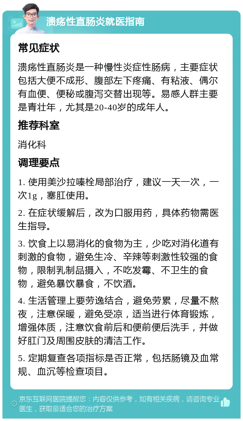 溃疡性直肠炎就医指南 常见症状 溃疡性直肠炎是一种慢性炎症性肠病，主要症状包括大便不成形、腹部左下疼痛、有粘液、偶尔有血便、便秘或腹泻交替出现等。易感人群主要是青壮年，尤其是20-40岁的成年人。 推荐科室 消化科 调理要点 1. 使用美沙拉嗪栓局部治疗，建议一天一次，一次1g，塞肛使用。 2. 在症状缓解后，改为口服用药，具体药物需医生指导。 3. 饮食上以易消化的食物为主，少吃对消化道有刺激的食物，避免生冷、辛辣等刺激性较强的食物，限制乳制品摄入，不吃发霉、不卫生的食物，避免暴饮暴食，不饮酒。 4. 生活管理上要劳逸结合，避免劳累，尽量不熬夜，注意保暖，避免受凉，适当进行体育锻炼，增强体质，注意饮食前后和便前便后洗手，并做好肛门及周围皮肤的清洁工作。 5. 定期复查各项指标是否正常，包括肠镜及血常规、血沉等检查项目。