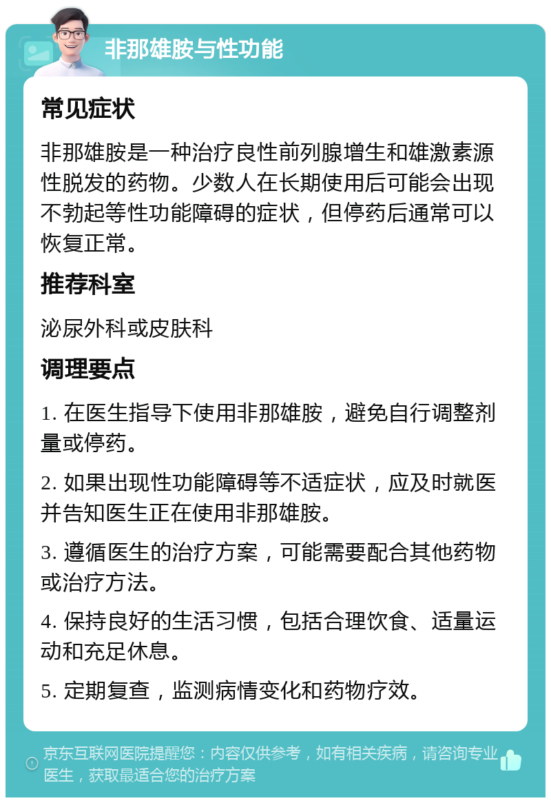 非那雄胺与性功能 常见症状 非那雄胺是一种治疗良性前列腺增生和雄激素源性脱发的药物。少数人在长期使用后可能会出现不勃起等性功能障碍的症状，但停药后通常可以恢复正常。 推荐科室 泌尿外科或皮肤科 调理要点 1. 在医生指导下使用非那雄胺，避免自行调整剂量或停药。 2. 如果出现性功能障碍等不适症状，应及时就医并告知医生正在使用非那雄胺。 3. 遵循医生的治疗方案，可能需要配合其他药物或治疗方法。 4. 保持良好的生活习惯，包括合理饮食、适量运动和充足休息。 5. 定期复查，监测病情变化和药物疗效。