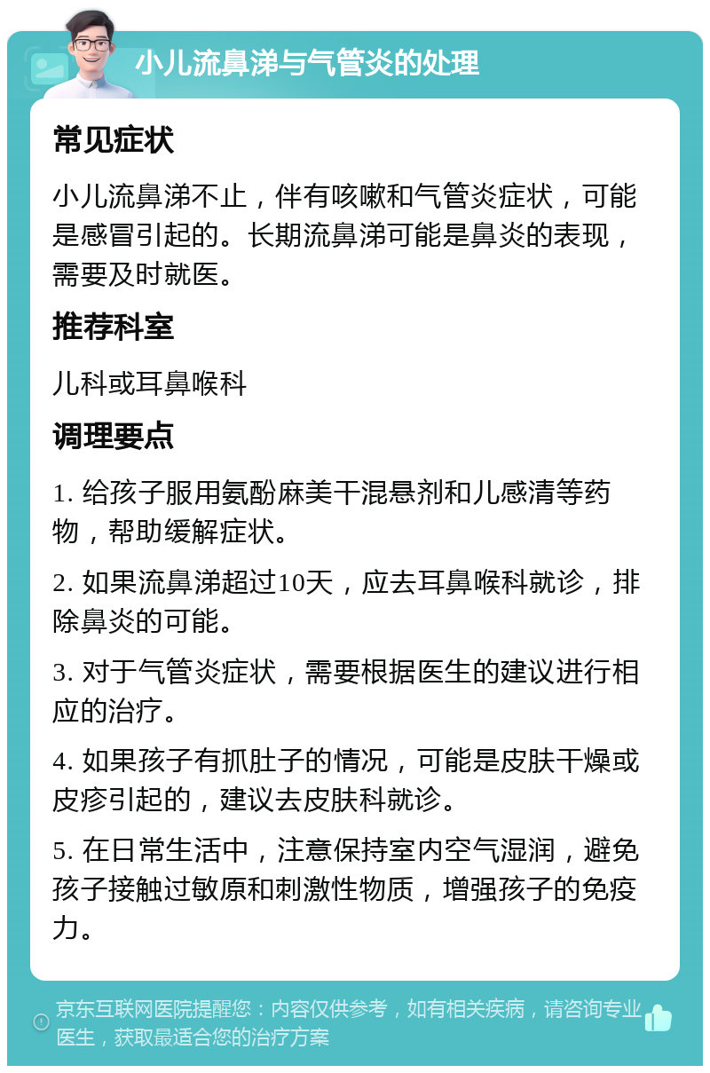 小儿流鼻涕与气管炎的处理 常见症状 小儿流鼻涕不止，伴有咳嗽和气管炎症状，可能是感冒引起的。长期流鼻涕可能是鼻炎的表现，需要及时就医。 推荐科室 儿科或耳鼻喉科 调理要点 1. 给孩子服用氨酚麻美干混悬剂和儿感清等药物，帮助缓解症状。 2. 如果流鼻涕超过10天，应去耳鼻喉科就诊，排除鼻炎的可能。 3. 对于气管炎症状，需要根据医生的建议进行相应的治疗。 4. 如果孩子有抓肚子的情况，可能是皮肤干燥或皮疹引起的，建议去皮肤科就诊。 5. 在日常生活中，注意保持室内空气湿润，避免孩子接触过敏原和刺激性物质，增强孩子的免疫力。