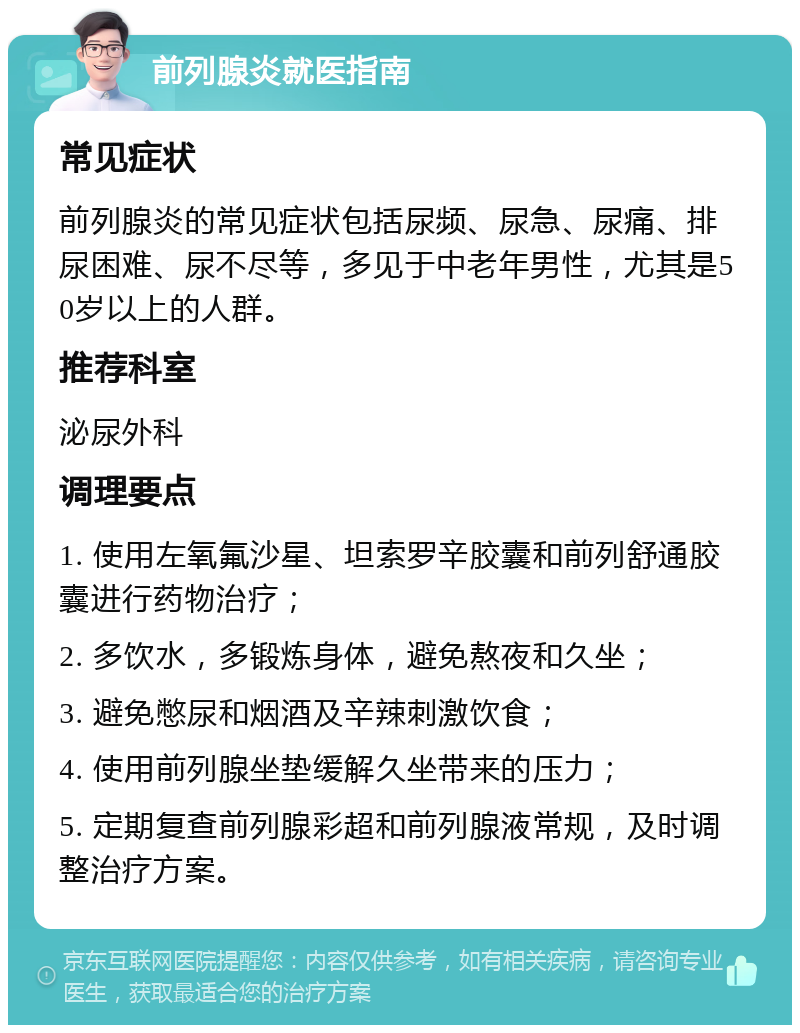 前列腺炎就医指南 常见症状 前列腺炎的常见症状包括尿频、尿急、尿痛、排尿困难、尿不尽等，多见于中老年男性，尤其是50岁以上的人群。 推荐科室 泌尿外科 调理要点 1. 使用左氧氟沙星、坦索罗辛胶囊和前列舒通胶囊进行药物治疗； 2. 多饮水，多锻炼身体，避免熬夜和久坐； 3. 避免憋尿和烟酒及辛辣刺激饮食； 4. 使用前列腺坐垫缓解久坐带来的压力； 5. 定期复查前列腺彩超和前列腺液常规，及时调整治疗方案。