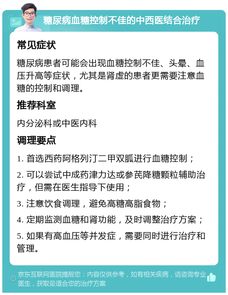 糖尿病血糖控制不佳的中西医结合治疗 常见症状 糖尿病患者可能会出现血糖控制不佳、头晕、血压升高等症状，尤其是肾虚的患者更需要注意血糖的控制和调理。 推荐科室 内分泌科或中医内科 调理要点 1. 首选西药阿格列汀二甲双胍进行血糖控制； 2. 可以尝试中成药津力达或参芪降糖颗粒辅助治疗，但需在医生指导下使用； 3. 注意饮食调理，避免高糖高脂食物； 4. 定期监测血糖和肾功能，及时调整治疗方案； 5. 如果有高血压等并发症，需要同时进行治疗和管理。