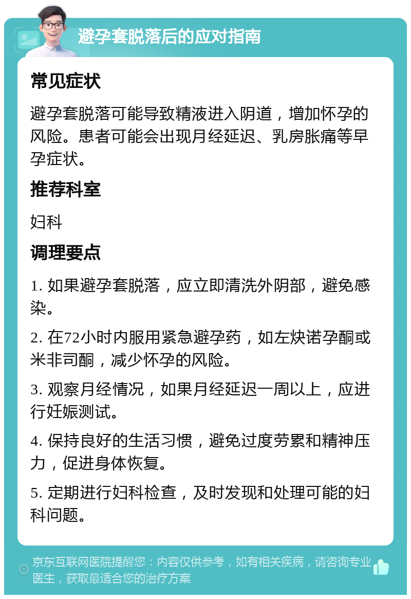 避孕套脱落后的应对指南 常见症状 避孕套脱落可能导致精液进入阴道，增加怀孕的风险。患者可能会出现月经延迟、乳房胀痛等早孕症状。 推荐科室 妇科 调理要点 1. 如果避孕套脱落，应立即清洗外阴部，避免感染。 2. 在72小时内服用紧急避孕药，如左炔诺孕酮或米非司酮，减少怀孕的风险。 3. 观察月经情况，如果月经延迟一周以上，应进行妊娠测试。 4. 保持良好的生活习惯，避免过度劳累和精神压力，促进身体恢复。 5. 定期进行妇科检查，及时发现和处理可能的妇科问题。