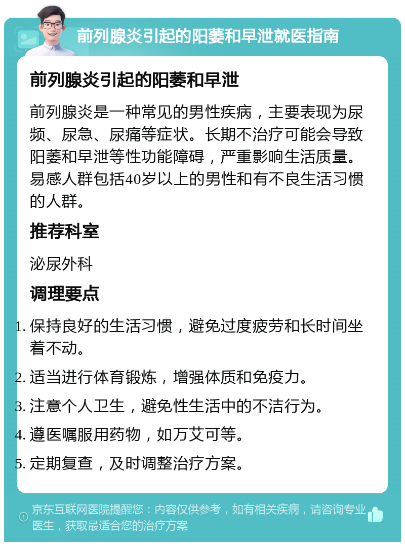 前列腺炎引起的阳萎和早泄就医指南 前列腺炎引起的阳萎和早泄 前列腺炎是一种常见的男性疾病，主要表现为尿频、尿急、尿痛等症状。长期不治疗可能会导致阳萎和早泄等性功能障碍，严重影响生活质量。易感人群包括40岁以上的男性和有不良生活习惯的人群。 推荐科室 泌尿外科 调理要点 保持良好的生活习惯，避免过度疲劳和长时间坐着不动。 适当进行体育锻炼，增强体质和免疫力。 注意个人卫生，避免性生活中的不洁行为。 遵医嘱服用药物，如万艾可等。 定期复查，及时调整治疗方案。