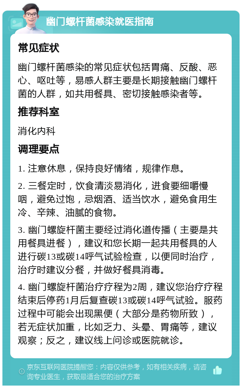 幽门螺杆菌感染就医指南 常见症状 幽门螺杆菌感染的常见症状包括胃痛、反酸、恶心、呕吐等，易感人群主要是长期接触幽门螺杆菌的人群，如共用餐具、密切接触感染者等。 推荐科室 消化内科 调理要点 1. 注意休息，保持良好情绪，规律作息。 2. 三餐定时，饮食清淡易消化，进食要细嚼慢咽，避免过饱，忌烟酒、适当饮水，避免食用生冷、辛辣、油腻的食物。 3. 幽门螺旋杆菌主要经过消化道传播（主要是共用餐具进餐），建议和您长期一起共用餐具的人进行碳13或碳14呼气试验检查，以便同时治疗，治疗时建议分餐，并做好餐具消毒。 4. 幽门螺旋杆菌治疗疗程为2周，建议您治疗疗程结束后停药1月后复查碳13或碳14呼气试验。服药过程中可能会出现黑便（大部分是药物所致），若无症状加重，比如乏力、头晕、胃痛等，建议观察；反之，建议线上问诊或医院就诊。