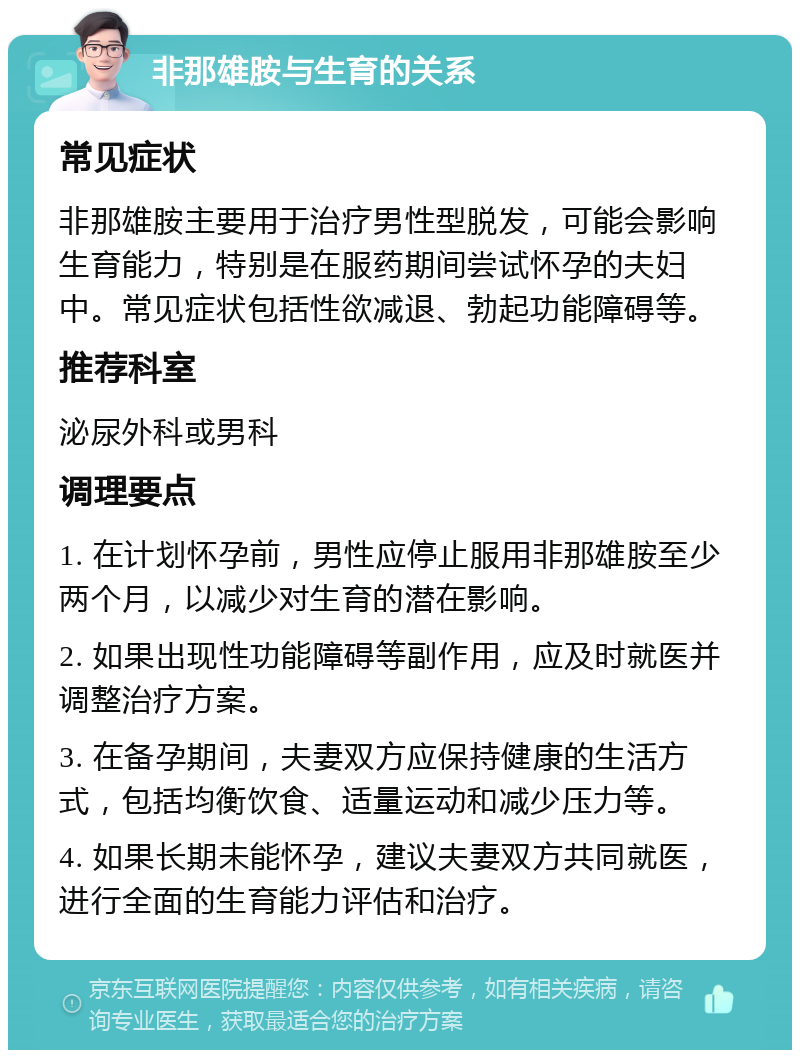 非那雄胺与生育的关系 常见症状 非那雄胺主要用于治疗男性型脱发，可能会影响生育能力，特别是在服药期间尝试怀孕的夫妇中。常见症状包括性欲减退、勃起功能障碍等。 推荐科室 泌尿外科或男科 调理要点 1. 在计划怀孕前，男性应停止服用非那雄胺至少两个月，以减少对生育的潜在影响。 2. 如果出现性功能障碍等副作用，应及时就医并调整治疗方案。 3. 在备孕期间，夫妻双方应保持健康的生活方式，包括均衡饮食、适量运动和减少压力等。 4. 如果长期未能怀孕，建议夫妻双方共同就医，进行全面的生育能力评估和治疗。