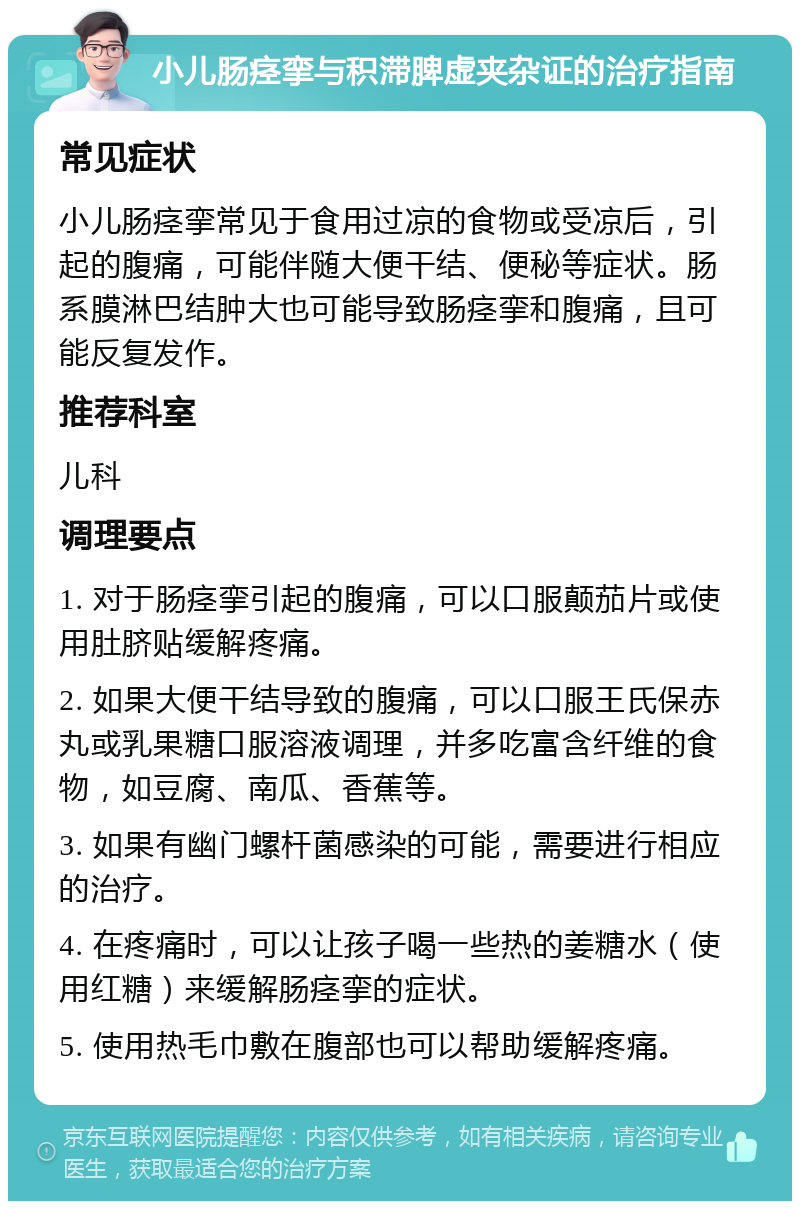 小儿肠痉挛与积滞脾虚夹杂证的治疗指南 常见症状 小儿肠痉挛常见于食用过凉的食物或受凉后，引起的腹痛，可能伴随大便干结、便秘等症状。肠系膜淋巴结肿大也可能导致肠痉挛和腹痛，且可能反复发作。 推荐科室 儿科 调理要点 1. 对于肠痉挛引起的腹痛，可以口服颠茄片或使用肚脐贴缓解疼痛。 2. 如果大便干结导致的腹痛，可以口服王氏保赤丸或乳果糖口服溶液调理，并多吃富含纤维的食物，如豆腐、南瓜、香蕉等。 3. 如果有幽门螺杆菌感染的可能，需要进行相应的治疗。 4. 在疼痛时，可以让孩子喝一些热的姜糖水（使用红糖）来缓解肠痉挛的症状。 5. 使用热毛巾敷在腹部也可以帮助缓解疼痛。