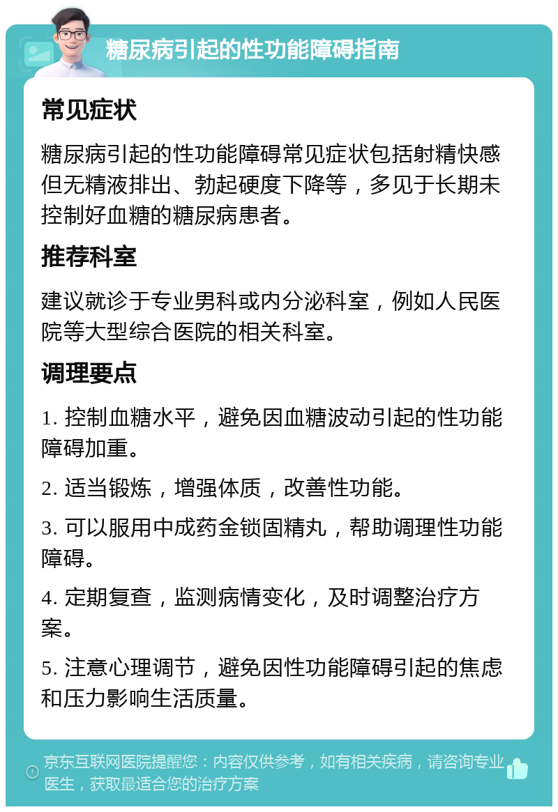 糖尿病引起的性功能障碍指南 常见症状 糖尿病引起的性功能障碍常见症状包括射精快感但无精液排出、勃起硬度下降等，多见于长期未控制好血糖的糖尿病患者。 推荐科室 建议就诊于专业男科或内分泌科室，例如人民医院等大型综合医院的相关科室。 调理要点 1. 控制血糖水平，避免因血糖波动引起的性功能障碍加重。 2. 适当锻炼，增强体质，改善性功能。 3. 可以服用中成药金锁固精丸，帮助调理性功能障碍。 4. 定期复查，监测病情变化，及时调整治疗方案。 5. 注意心理调节，避免因性功能障碍引起的焦虑和压力影响生活质量。