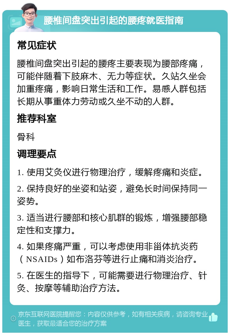 腰椎间盘突出引起的腰疼就医指南 常见症状 腰椎间盘突出引起的腰疼主要表现为腰部疼痛，可能伴随着下肢麻木、无力等症状。久站久坐会加重疼痛，影响日常生活和工作。易感人群包括长期从事重体力劳动或久坐不动的人群。 推荐科室 骨科 调理要点 1. 使用艾灸仪进行物理治疗，缓解疼痛和炎症。 2. 保持良好的坐姿和站姿，避免长时间保持同一姿势。 3. 适当进行腰部和核心肌群的锻炼，增强腰部稳定性和支撑力。 4. 如果疼痛严重，可以考虑使用非甾体抗炎药（NSAIDs）如布洛芬等进行止痛和消炎治疗。 5. 在医生的指导下，可能需要进行物理治疗、针灸、按摩等辅助治疗方法。