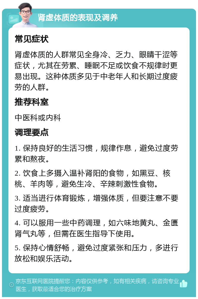 肾虚体质的表现及调养 常见症状 肾虚体质的人群常见全身冷、乏力、眼睛干涩等症状，尤其在劳累、睡眠不足或饮食不规律时更易出现。这种体质多见于中老年人和长期过度疲劳的人群。 推荐科室 中医科或内科 调理要点 1. 保持良好的生活习惯，规律作息，避免过度劳累和熬夜。 2. 饮食上多摄入温补肾阳的食物，如黑豆、核桃、羊肉等，避免生冷、辛辣刺激性食物。 3. 适当进行体育锻炼，增强体质，但要注意不要过度疲劳。 4. 可以服用一些中药调理，如六味地黄丸、金匮肾气丸等，但需在医生指导下使用。 5. 保持心情舒畅，避免过度紧张和压力，多进行放松和娱乐活动。