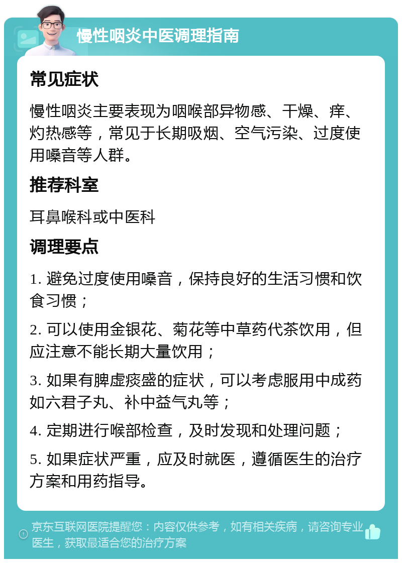 慢性咽炎中医调理指南 常见症状 慢性咽炎主要表现为咽喉部异物感、干燥、痒、灼热感等，常见于长期吸烟、空气污染、过度使用嗓音等人群。 推荐科室 耳鼻喉科或中医科 调理要点 1. 避免过度使用嗓音，保持良好的生活习惯和饮食习惯； 2. 可以使用金银花、菊花等中草药代茶饮用，但应注意不能长期大量饮用； 3. 如果有脾虚痰盛的症状，可以考虑服用中成药如六君子丸、补中益气丸等； 4. 定期进行喉部检查，及时发现和处理问题； 5. 如果症状严重，应及时就医，遵循医生的治疗方案和用药指导。