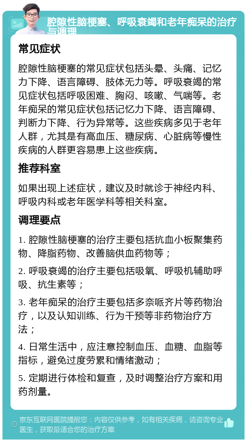 腔隙性脑梗塞、呼吸衰竭和老年痴呆的治疗与调理 常见症状 腔隙性脑梗塞的常见症状包括头晕、头痛、记忆力下降、语言障碍、肢体无力等。呼吸衰竭的常见症状包括呼吸困难、胸闷、咳嗽、气喘等。老年痴呆的常见症状包括记忆力下降、语言障碍、判断力下降、行为异常等。这些疾病多见于老年人群，尤其是有高血压、糖尿病、心脏病等慢性疾病的人群更容易患上这些疾病。 推荐科室 如果出现上述症状，建议及时就诊于神经内科、呼吸内科或老年医学科等相关科室。 调理要点 1. 腔隙性脑梗塞的治疗主要包括抗血小板聚集药物、降脂药物、改善脑供血药物等； 2. 呼吸衰竭的治疗主要包括吸氧、呼吸机辅助呼吸、抗生素等； 3. 老年痴呆的治疗主要包括多奈哌齐片等药物治疗，以及认知训练、行为干预等非药物治疗方法； 4. 日常生活中，应注意控制血压、血糖、血脂等指标，避免过度劳累和情绪激动； 5. 定期进行体检和复查，及时调整治疗方案和用药剂量。