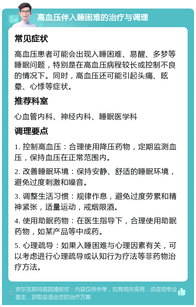 高血压伴入睡困难的治疗与调理 常见症状 高血压患者可能会出现入睡困难、易醒、多梦等睡眠问题，特别是在高血压病程较长或控制不良的情况下。同时，高血压还可能引起头痛、眩晕、心悸等症状。 推荐科室 心血管内科、神经内科、睡眠医学科 调理要点 1. 控制高血压：合理使用降压药物，定期监测血压，保持血压在正常范围内。 2. 改善睡眠环境：保持安静、舒适的睡眠环境，避免过度刺激和噪音。 3. 调整生活习惯：规律作息，避免过度劳累和精神紧张，适量运动，戒烟限酒。 4. 使用助眠药物：在医生指导下，合理使用助眠药物，如某产品等中成药。 5. 心理疏导：如果入睡困难与心理因素有关，可以考虑进行心理疏导或认知行为疗法等非药物治疗方法。