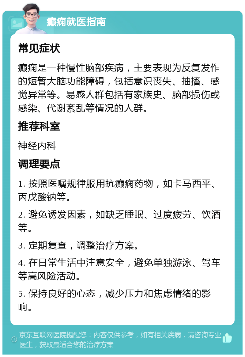 癫痫就医指南 常见症状 癫痫是一种慢性脑部疾病，主要表现为反复发作的短暂大脑功能障碍，包括意识丧失、抽搐、感觉异常等。易感人群包括有家族史、脑部损伤或感染、代谢紊乱等情况的人群。 推荐科室 神经内科 调理要点 1. 按照医嘱规律服用抗癫痫药物，如卡马西平、丙戊酸钠等。 2. 避免诱发因素，如缺乏睡眠、过度疲劳、饮酒等。 3. 定期复查，调整治疗方案。 4. 在日常生活中注意安全，避免单独游泳、驾车等高风险活动。 5. 保持良好的心态，减少压力和焦虑情绪的影响。