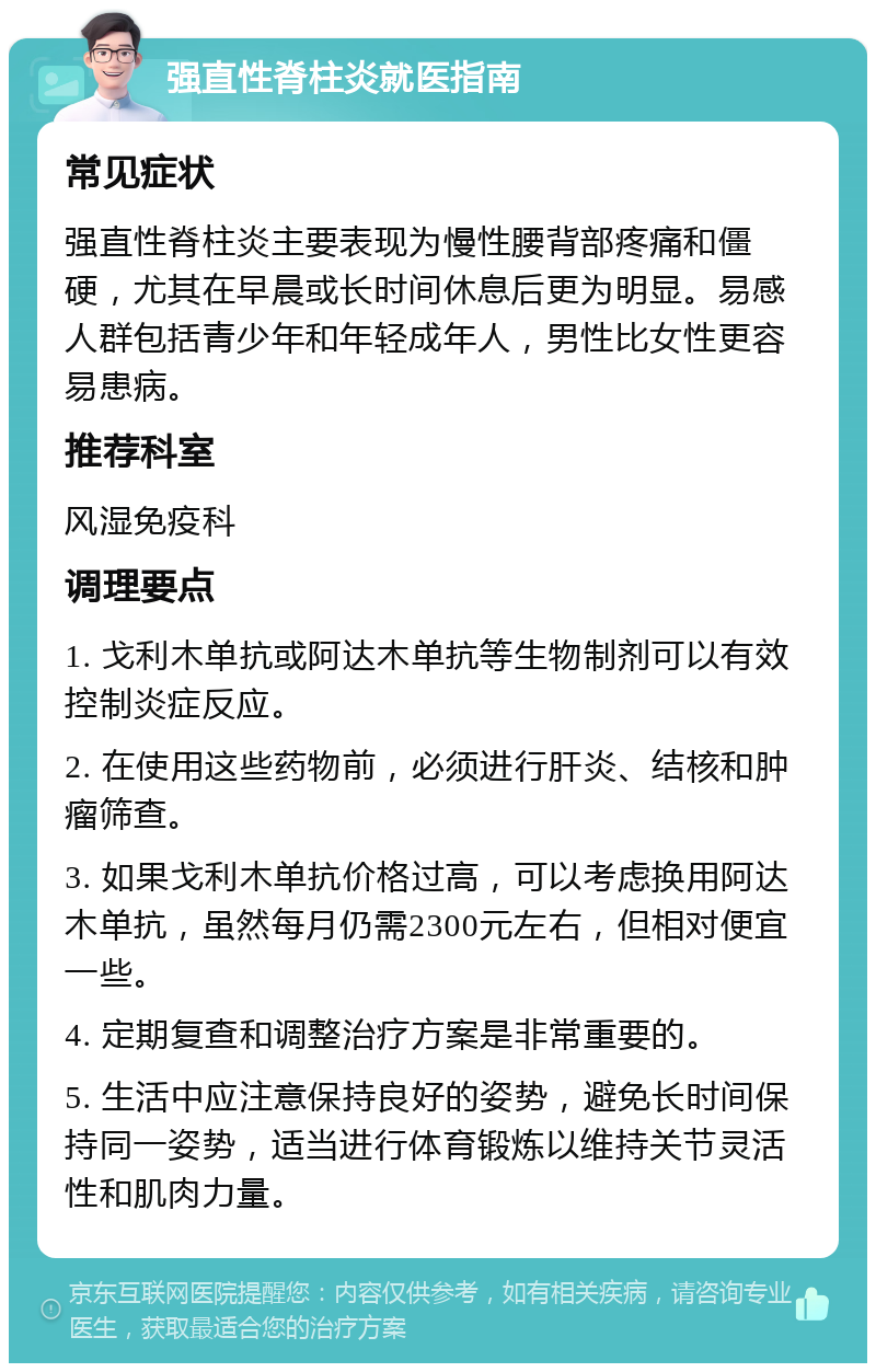 强直性脊柱炎就医指南 常见症状 强直性脊柱炎主要表现为慢性腰背部疼痛和僵硬，尤其在早晨或长时间休息后更为明显。易感人群包括青少年和年轻成年人，男性比女性更容易患病。 推荐科室 风湿免疫科 调理要点 1. 戈利木单抗或阿达木单抗等生物制剂可以有效控制炎症反应。 2. 在使用这些药物前，必须进行肝炎、结核和肿瘤筛查。 3. 如果戈利木单抗价格过高，可以考虑换用阿达木单抗，虽然每月仍需2300元左右，但相对便宜一些。 4. 定期复查和调整治疗方案是非常重要的。 5. 生活中应注意保持良好的姿势，避免长时间保持同一姿势，适当进行体育锻炼以维持关节灵活性和肌肉力量。