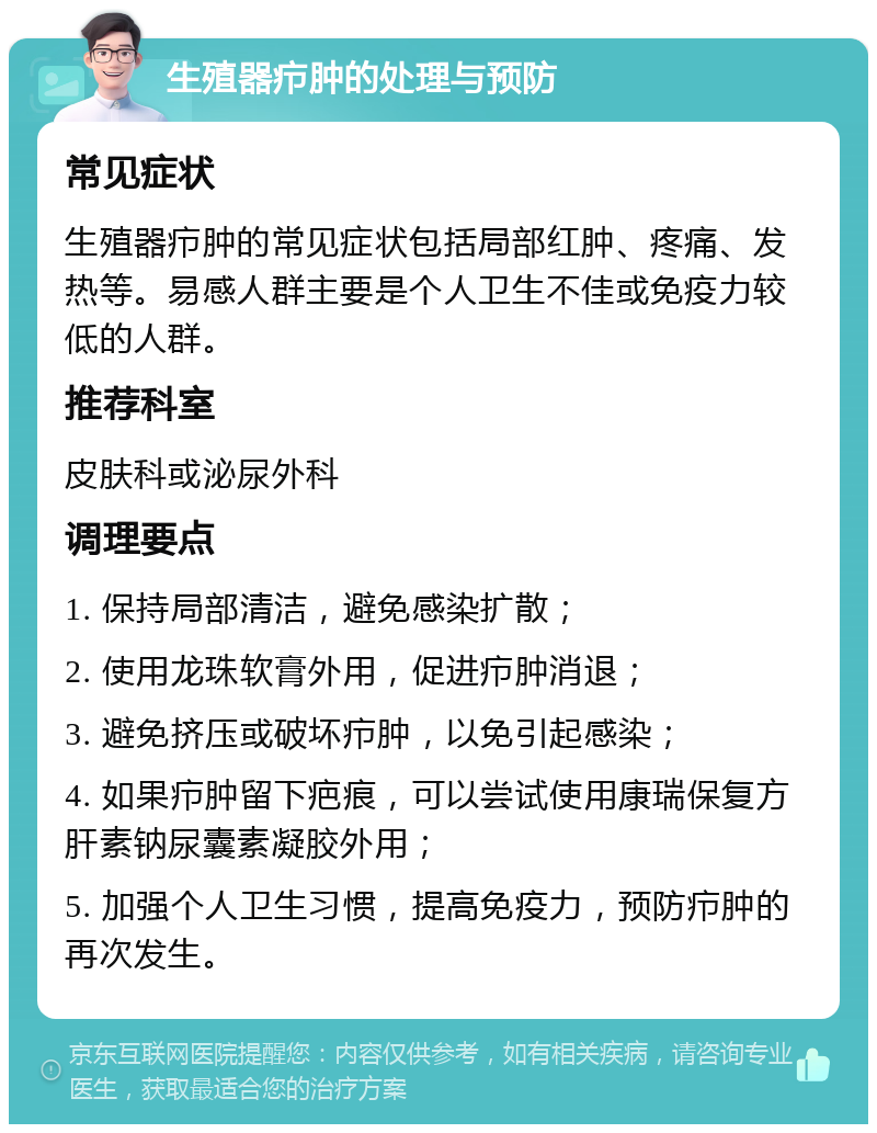 生殖器疖肿的处理与预防 常见症状 生殖器疖肿的常见症状包括局部红肿、疼痛、发热等。易感人群主要是个人卫生不佳或免疫力较低的人群。 推荐科室 皮肤科或泌尿外科 调理要点 1. 保持局部清洁，避免感染扩散； 2. 使用龙珠软膏外用，促进疖肿消退； 3. 避免挤压或破坏疖肿，以免引起感染； 4. 如果疖肿留下疤痕，可以尝试使用康瑞保复方肝素钠尿囊素凝胶外用； 5. 加强个人卫生习惯，提高免疫力，预防疖肿的再次发生。