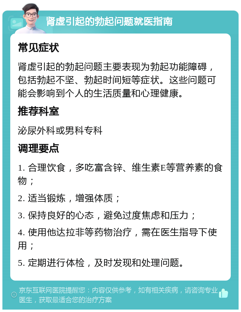 肾虚引起的勃起问题就医指南 常见症状 肾虚引起的勃起问题主要表现为勃起功能障碍，包括勃起不坚、勃起时间短等症状。这些问题可能会影响到个人的生活质量和心理健康。 推荐科室 泌尿外科或男科专科 调理要点 1. 合理饮食，多吃富含锌、维生素E等营养素的食物； 2. 适当锻炼，增强体质； 3. 保持良好的心态，避免过度焦虑和压力； 4. 使用他达拉非等药物治疗，需在医生指导下使用； 5. 定期进行体检，及时发现和处理问题。