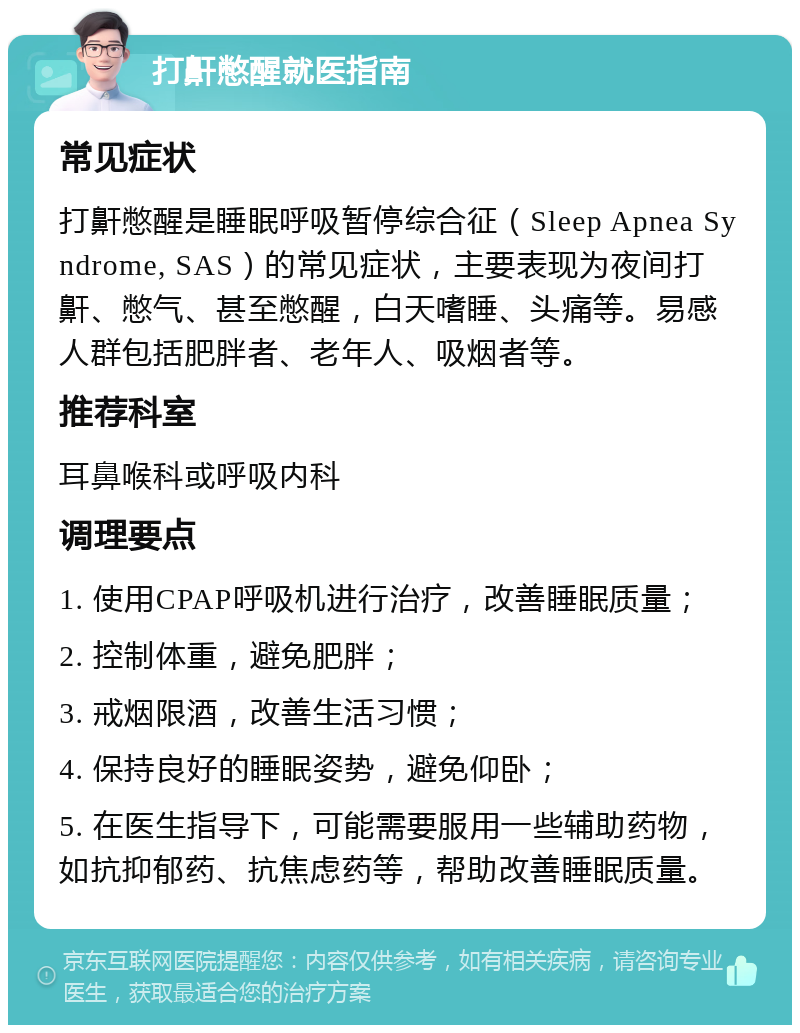 打鼾憋醒就医指南 常见症状 打鼾憋醒是睡眠呼吸暂停综合征（Sleep Apnea Syndrome, SAS）的常见症状，主要表现为夜间打鼾、憋气、甚至憋醒，白天嗜睡、头痛等。易感人群包括肥胖者、老年人、吸烟者等。 推荐科室 耳鼻喉科或呼吸内科 调理要点 1. 使用CPAP呼吸机进行治疗，改善睡眠质量； 2. 控制体重，避免肥胖； 3. 戒烟限酒，改善生活习惯； 4. 保持良好的睡眠姿势，避免仰卧； 5. 在医生指导下，可能需要服用一些辅助药物，如抗抑郁药、抗焦虑药等，帮助改善睡眠质量。