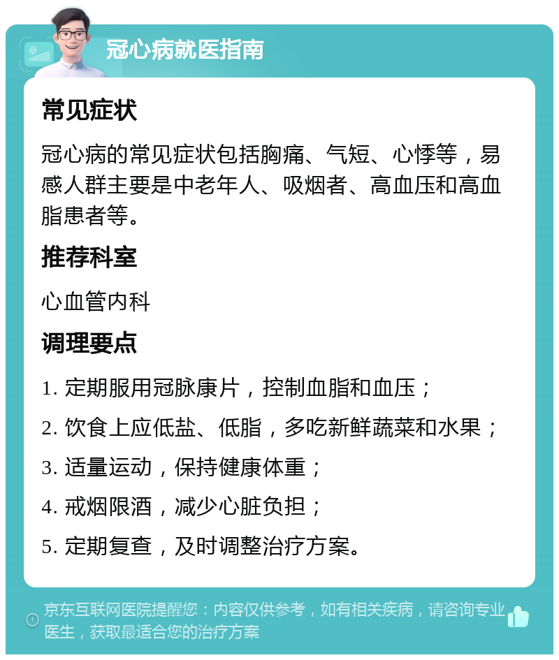 冠心病就医指南 常见症状 冠心病的常见症状包括胸痛、气短、心悸等，易感人群主要是中老年人、吸烟者、高血压和高血脂患者等。 推荐科室 心血管内科 调理要点 1. 定期服用冠脉康片，控制血脂和血压； 2. 饮食上应低盐、低脂，多吃新鲜蔬菜和水果； 3. 适量运动，保持健康体重； 4. 戒烟限酒，减少心脏负担； 5. 定期复查，及时调整治疗方案。